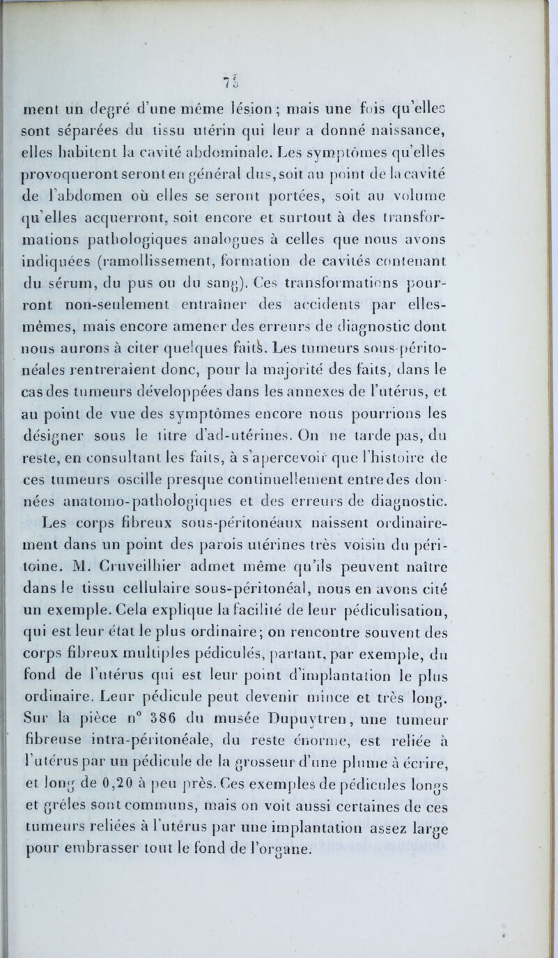 ment un degré d’une même lésion; mais une fois qu’elles sont séparées du tissu utérin qui leur a donné naissance, elles habitent la cavité abdominale. Les symptômes qu elles provoqueront seront en général dus, soit au point de la cavité de l’abdomen où elles se seront portées, soit au volume qu’elles acquerront, soit encore et surtout à des transfor- mations pathologiques analogues à celles que nous avons indiquées (ramollissement, formation de cavités contenant du sérum, du pus ou du sang). Ces transfoi mations pour- ront non-seulement entraîner des accidents par elles- mêmes, mais encore amener des erreurs de diagnostic dont nous aurons à citer quelques faitk. Les tumeurs sous périto- néales rentreraient donc, pour la majorité des faits, dans le cas des tumeurs développées dans les annexes de l’utérus, et au point de vue des symptômes encore nous pourrions les désigner sous le litre d’ad-utérines. On ne tarde pas, du reste, en consultant les faits, à s’apercevoir que l’histoire de ces tumeurs oscille presque continuellement entre des don nées anatomo-pathologiques et des erreurs de diagnostic. Les corps fibreux sous-péritonéaux naissent ordinaire- ment dans un point des parois utérines très voisin du péri- toine. M. Cruveilhier admet même qu’ds peuvent naître dans le tissu cellulaire sous-péritonéal, nous en avons cité un exemple. Cela explique la facilité de leur pédiculisation, qui est leur état le plus ordinaire; on rencontre souvent des corps fibreux multiples pédicuîés, partant, par exemple, du fond de l’utérus qui est leur point d’implantation le plus ordinaire. Leur pédicule peut devenir mince et très long. Sur la pièce n° 386 du musée Dupuytren, une tumeur fibreuse intra-péritonéale, du reste énorme, est reliée à l’utéruspar un pédicule de la grosseur d’une plume A écrire, et long de 0,20 à peu près. Ces exemples de pédicules longs et grêles sont communs, mais on voit aussi certaines de ces tumeurs reliées à l’utérus par une implantation assez large pour embrasser tout le fond de l’organe.