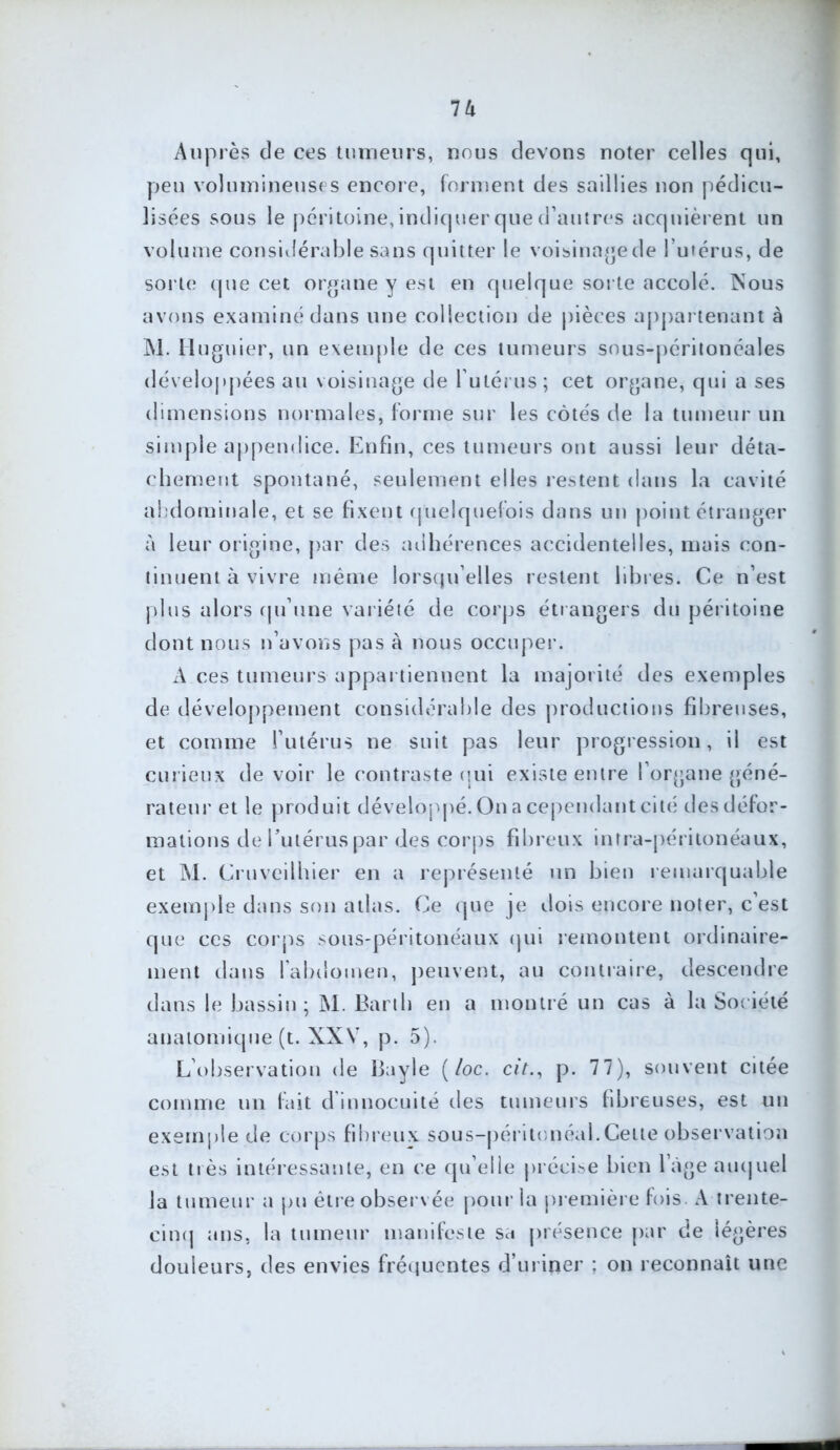 Auprès de ces tumeurs, nous devons noter celles qui, peu volumineuses encore, forment des saillies non pédicu- lisées sous le péritoine, indiquer que d’autres acquièrent un volume considérable sans quitter le voisinage de lutérus, de sorte que cet organe y est en quelque sorte accolé. Nous avons examiné dans une collection de pièces appartenant à M. Huguier, un exemple de ces tumeurs sous-péritonéales développées au voisinage de l utérus; cet organe, qui a ses dimensions normales, forme sur les côtés de la tumeur un simple appendice. Enfin, ces tumeurs ont aussi leur déta- chement spontané, seulement elles restent dans la cavité abdominale, et se fixent quelquefois dans un point étranger à leur origine, par des adhérences accidentelles, mais con- tinuent à vivre même lorsqu’elles restent libres. Ce n’est plus alors qu’une variété de corps étrangers du péri toi ne dont nous n’avons pas à nous occuper. A ces tumeurs appartiennent la majorité des exemples de développement considérable des productions fibreuses, et comme l’utérus ne suit pas leur progression, il est curieux de voir le contraste qui existe entre l’organe géné- rateur et le produit développé. On a cependant cité des défor- mations de l’utérus par des corps fibreux intra-péritonéaux, et M. Cruveilhier en a représenté un bien remarquable exemple dans son atlas. Ce que je dois encore noter, c’est que ces corps sous-péritonéaux qui remontent ordinaire- ment dans l’abdomen, peuvent, au contraire, descendre dans le bassin; M. Barth en a montré un cas à la Société anatomique (t. XXV, p. 5). L’observation de Bayle (/oc. cjV., p. 77), souvent citée comme un fait d innocuité des tumeurs fibreuses, est un exemple de corps fibreux sous-péritonéal.Celte observation est li és intéressante, en ce qu’elle précise bien l’àge auquel la tumeur a pu être observée pour la première fois. A trente- cinq ans, la tumeur manifeste sa présence par de légères douleurs, des envies fréquentes d’uriner : on reconnaît une