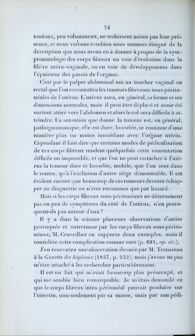 tonéaux, peu volumineux, ne trahissent même pas leur pré- sence, et nous verrons combien nous sommes éloigné de la description que nous avons eu à donner à propos de la sym- ptomatologie des corps fibreux en voie d’évolution dans la filière utéro-vaginale, ou en voie de développement dans répaisseur des parois de l’organe. C’est par le palper abdominal uni au toucher vaginal ou rectal que l’on reconnaîtra les tumeurs fibreuses sous-périto- néales de l’utérus. L’utérus aura, en général, sa forme et ses dimensions normales, mais il peut être déplacé et avoir été surtout attiré vers l’abdomen et alors le col sera difficile à at- teindre. La sensation que donne la tumeur est, en général, pathognomonique, elle est dure, bosselée, se continue d’une manière plus ou moins immédiate avec l’organe utérin. Cependant il faut dire que certains modes de pédiculisation de ces corps fibreux rendent quelquefois cette constatation difficile ou impossible, et que l’on ne peut rattacher h l’uté- rus la tumeur dure et bosselée, mobile, que l’on sent dans le ventre, qu’à l exclusion d autre siège démontrable. Il est évident encore que beaucoup de ces tumeurs devront échap- per au diagnostic ou n’ëtre reconnues que par hasard. Mais si les corps fibreux sous-péritonéaux ne déterminent pas ou peu de symptômes du côté de l’utérus, n’en provo- quent-ils pas autour d’eux ? Il y a dans la science plusieurs observations d’ascite provoquée et entretenue par les corps fibreux sous-périto- néaux; M. Cruveilher en rapporte deux exemples, mais il considère cette complication comme rare (p. 691, op. cit.). J’en rencontre une observation donnée par M. Trousseau à la Gazette des hôpitaux (1857, p. 3 52), mais j’avoue ne pas m’être attaché à les rechercher particulièrement. Il est un fait qui m’avait beaucoup plus préoccupé, et qui me semble bien remarquable. Je m’étais demandé ce que le corps fibreux intra-péritonéal pouvait produire sur l intestin, non-seulement par sa masse, mais par son pédi-