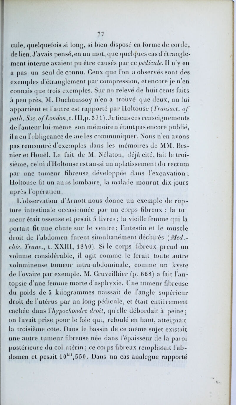 cule, quelquefois si long, si bien disposé en forme de corde, de lien. J’avais pensé,en un mot, que quelques cas d’étrangle- ment interne avaient pu être causés par ce pédicule. Il n’v en a pas un seul de connu. Ceux que l’on a observés sont des exemples d’étranglement par compression, etencore je n’en connais que trois exemples. Sur un relevé de huit cents faits à peu près, M. Duchaussoy n en a trouvé que deux, un lui appartient et l’autre est rapporté par Iloltouse (Transact. of path. Soc. of London, t. III,p. 371). Je tiens ces renseignements de fauteur lui-même, son mémoireu’étantpas encore publié, il a eu l’oblig eancede me les communiquer. Nous n’en avons pas rencontré d’exemples dans les mémoires de MM. Bes- nier et Houël. Le fait de M. Nélaton, déjà cité, fait le troi- sième, celui d’Holtouseestaussi un aplatissement du rectum par une tumeur fibreuse développée dans l’excavation ; Holtouse lit un anus lombaire, la malade mourut dix jours après l’opération. L’observation d’Arnott nous donne un exemple de rup- ture intestinale occasionnée par un corps fibreux : la tu meur était osseuse et pesait. 5 livres ; la vieille femme qui la portait fit une chute sur le ventre; l’intestin et le muscle droit de l’abdomen furent simultanément déchirés (Med.- chir. Trans., t. XXII1, 18/i0). Si le corps fibreux prend un volume considérable, il agit comme le ferait toute autre volumineuse tumeur intra-abdominale, comme un kyste de l’ovaire par exemple. M. Cruveilhier (p. 608) a fait l’au- topsie d’une femme morte d’asphyxie. Une tumeur fibreuse du poids de 5 kilogrammes naissait de l’angle supérieur droit de l’utérus par un long pédicule, et était entièrement cachée dans Yhypochondre droit, qu’elle débordait à peine; on lavait prise pour le foie qui, refoulé en haut, atteignait la troisième côte. Dans le bassin de ce même sujet existait une autre tumeur fibreuse née dans l’épaisseur de la paroi postérieure du col utérin ; ce corps fibreux remplissait l'ab- domen et pesait 10kll,550. Dans un cas analogue rapporté