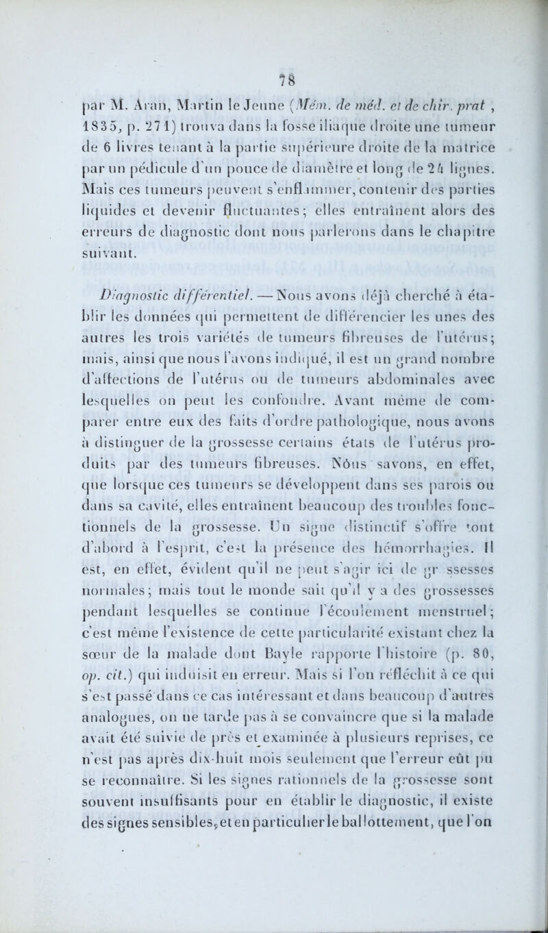 n par M. Àran, Martin le Jeune (Méni. de méd. cl de chir. prat , 1835, p. ‘27 1) trouva dans la fosse iliaque droite une tumeur de 6 livres tenant à la partie supérieure droite de la matrice par un pédicule d'un pouce de diamètre et long de 2 6 lignes. Mais ces tumeurs peuvent s'enflammer, contenir des parties liquides et devenir fluctuantes; elles entraînent alors des erreurs de diagnostic dont nous parlerons dans le chapitre suivant. Diagnostic différentiel.—Nous avons déjà cherché à éta- blir les données qui permettent de différencier les unes des autres les trois variétés de tumeurs fibreuses de l'utérus; mais, ainsi que nous l’avons indiqué, il est un grand nombre d'affections de l’utérus ou de tumeurs abdominales avec lesquelles on peut les confondre. Avant même de com- parer entre eux des faits d'ordre pathologique, nous avons à distinguer de la grossesse certains états de l’utérus pro- duits par des tumeurs fibreuses. Nôus savons, en effet, que lorsque ces tumeurs se développent dans ses parois ou dans sa cavité, elles entraînent beaucoup des troubles fonc- tionnels de la grossesse. Un signe distinctif s’offre tout d’abord à l’esprit, c’e?L la présence des hémorrhagies. Il est, en effet, évident qu’il ne peut s’agir ici de gr ssesses normales; mais tout le monde sait qu’il y a des grossesses pendant lesquelles se continue l'écoulement menstruel; c’est même l’existence de cette particularité existant chez la sœur de la malade dont Bayle rapporte l'histoire (p. 80, op. cit.) qui induisit en erreur. Mais si l’on réfléchit à ce qui s’est passé dans ce cas intéressant et dans beaucoup d’autres analogues, on ne tarde pas à se convaincre que si la malade avait été suivie de près et examinée à plusieurs reprises, ce n’est pas après dix-huit mois Seulement que l’erreur eût pu se reconnaître. Si les signes rationnels de la grossesse sont souvent insuffisants pour en établir le diagnostic, il existe