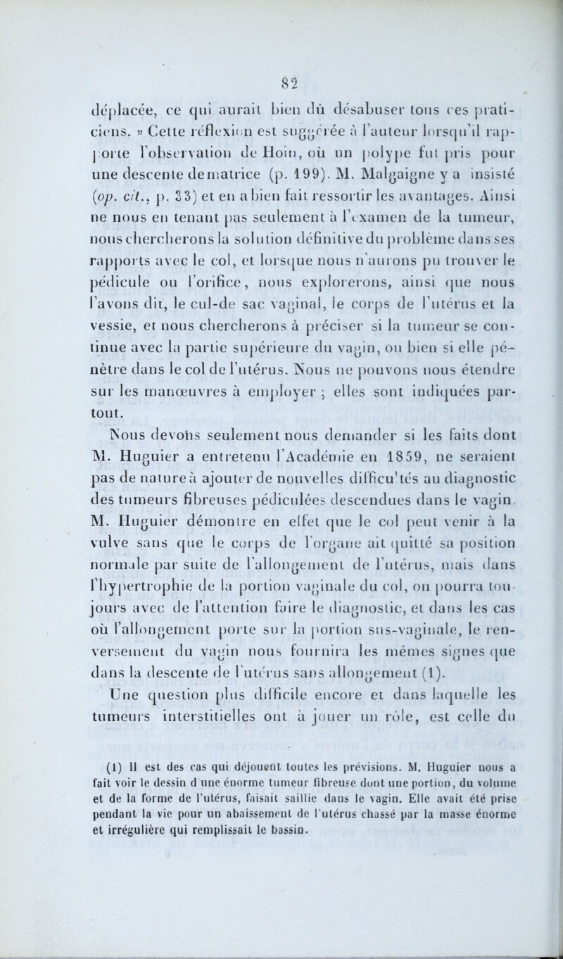 déplacée, ce qui aurait bien dû désabuser tous ces prati- ciens. » Cette réflexion est suggérée à fauteur lorsqu’il rap- porte l’observation de Hoin, où un polype fut pris pour une descente de matrice (p. 199). M. Malgaigne y a insisté (iop. cit., p. 3 3) et en a bien fait ressortir les avantages. Ainsi ne nous en tenant pas seulement à l’examen de la tumeur, nous chercherons la solution définitive du problème dans ses rapports avec le col, et lorsque nous n’aurons pu trouver le pédicule ou l’orifice, nous explorerons, ainsi que nous l’avons dit, le cul-de sac vaginal, le corps de futérus et la vessie, et nous chercherons à préciser si la tumeur se con- tinue avec la partie supérieure du vagin, ou bien si elle pé- nètre dans le col de l’utérus. Nous ne pouvons nous étendre sur les manœuvres à employer ; elles sont indiquées par- tout. Nous devohs seulement nous demander si les faits dont M. Huguier a entretenu l’Académie en 1859, ne seraient pas de nature à ajouter de nouvelles difficu'tés au diagnostic des tumeurs fibreuses pédiculées descendues dans le vagin M. Huguier démontre en effet que le col peut venir à la vulve sans que le corps de l’organe ait quitté sa position normale par suite de l allongement de l’utérus, mais dans l’hypertrophie de la portion vaginale du col, on pourra tou- jours avec de l’attention faire le diagnostic, et dans les cas où l’allongement porte sur la portion sus-vaginale, le ren- versement du vamn nous fournira les mêmes signes (tue O (J l clans la descente de l utérus sans allongement (1). Une question plus difficile encore et dans laquelle les tumeurs interstitielles ont à jouer un rôle, est celle du (1) 11 est des cas qui déjoueut toutes les prévisions. M. Huguier nous a fait voir le dessin d une énorme tumeur fibreuse dont une portion, du volume et de la forme de l’utérus, faisait saillie daus le vagin. Elle avait été prise pendant la vie pour un abaissement de l’utérus chassé par la masse énorme et irrégulière qui remplissait le bassin.