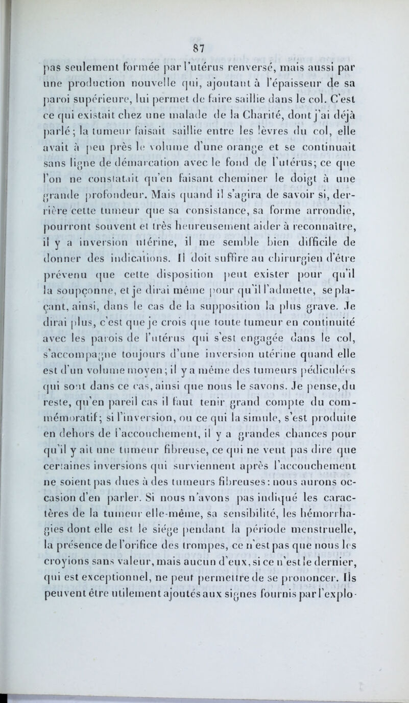 $7 pas seulement formée par l'utérus renversé, mais aussi par une production nouvelle qui, ajoutant à l’épaisseur de sa paroi supérieure, lui permet de faire saillie dans le col. C’est ce qui existait chez une malade de la Charité, dont j’ai déjà parlé; la tumeur faisait saillie entre les lèvres du col, elle avait à peu près le volume d’une orange et se continuait sans ligne de démarcation avec le fond de l’utérus; ce cpie l’on ne constatait qu’en faisant cheminer le doigt à une grande profondeur. Mais quand il s’agira de savoir si, der- rière cette tumeur que sa consistance, sa forme arrondie, pourront souvent et très heureusement aider à reconnaître, il y a inversion utérine, il me semble bien difficile de donner des indications. Il doit suffire au chirurgien d’être prévenu que cette disposition peut exister pour qu’il la soupçonne, et je dirai même pour qu’il l’admette, se pla- çant, ainsi, dans le cas de la supposition la plus grave. Je dirai plus, c’est que je crois que toute tumeur en continuité avec les parois de l’utérus qui s’est engagée dans le col, s’accompagne toujours d’une inversion utérine quand elle est d’un volume moyen; il y a même des tumeurs pédiculées qui sont dans ce cas,ainsi que nous le savons. Je pense,du reste, qu’en pareil cas il faut tenir grand compte du com- mémoratif; si l’inversion, ou ce qui la simule, s’est produite en dehors de l’accouchement, il y a grandes chances pour qu’il y ait une tumeur fibreuse, ce qui ne veut pas dire que certaines inversions qui surviennent après l’accouchement ne soient pas dues à des tumeurs fibreuses: nous aurons oc- casion d’en parler. Si nous n’avons pas indiqué les carac- tères de la tumeur elle-même, sa sensibilité, les hémorrha- gies dont elle est le siège pendant la période menstruelle, la présence de l’orifice des trompes, ce n’est pas que nous les croyions sans valeur, mais aucun d’eux, si ce n’est le dernier, qui est exceptionnel, ne peut permettre de se prononcer. Ils peuvent être utilement ajoutés aux signes fournis par l’explo