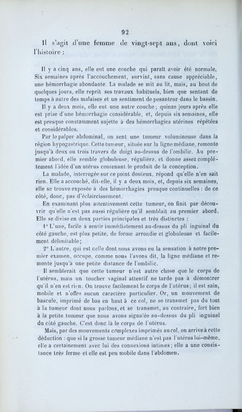 U s’agit xl’une femme de vingt-sept ans, dont voici l'histoire : Il y a cinq ans, elle eut une couche qui paraît avoir été normale. Six semaines après l’accouchement, survint, sans cause appréciable, une hémorrhagie abondante. La malade se mit au lit, mais, au bout de quelques jours, elle reprit ses travaux habituels, bien que sentant de temps à autre des malaises et un sentiment de pesanteur dans le bassin. Il y a deux mois, elle eut une autre couche; quinze jours après elle est prise d une hémorrhagie considérable, et, depuis six semaines, elle est presque constamment sujette a des hémorrhagies utérines répétées et considérables. Par le palper abdominal, on sent une tumeur volumineuse dans la région hypogastrique. Cette tumeur, située sur la ligne médiane, remonte jusqu’à deux ou trois travers de doigt au-dessus de l’ombilic. Au pre- mier abord, elle semble globuleuse, régulière, et donne assez complè- tement l’idée d’un utérus contenant le produit de la conception. La malade, interrogée sur ce point douteux, répond qu’elle n’en sait rien. Elle a accouché, dit-elle, il y a deux mois, et, depuis six semaines, elle se trouve exposée à des hémorrhagies presque continuelles : de ce côté, donc, pas d’éclaircissement. En examinant plus attentivement cette tumeur, on finit par décou- vrir qu’elle n’est pas aussi régulière qu’il semblait au premier abord. Elle se divise en deux parties principales et très distinctes : 1° L’une, facile à sentir immédiatement au-dessus du pli inguinal du côté gauche, est plus petite, de forme arrondie et globuleuse et facile- ment délimitable; 2° L’autre, qui est celle dont nous avons eu la sensation à notre pre- mier examen, occupe, comme nous l’avons dit, la ligne médiane et re- monte jusqu’à une petite distance de l’ombilic. Il semblerait que cette tumeur n’est autre chose que le corps de l’utérus, mais un toucher vaginal attentif ne tarde pas à démontrer qu’il n’en est rien. On trouve facilement le corps de l'utérus ; il est sain, mobile et n’offre aucun caractère particulier. Or, un mouvement de bascule, imprimé de bas en haut à ce col, ne se transmet pas du tout à la tumeur dont nous parlons, et se transmet, au contraire, fort bien à la petite tumeur que nous avons signalée au-dessus du pli inguinal du côté gauche. C’est donc là le corps de l’utérus. Mais, par des mouvements complexes imprimés aucol, on arriveà cette déduction : que si la grosse tumeur médiane n’est pas l’utérus lui-même, elle a certainement avec lui des connexions intimes; elle a une consis- tance très ferme et elle est peu mobile dans l’abdomen.