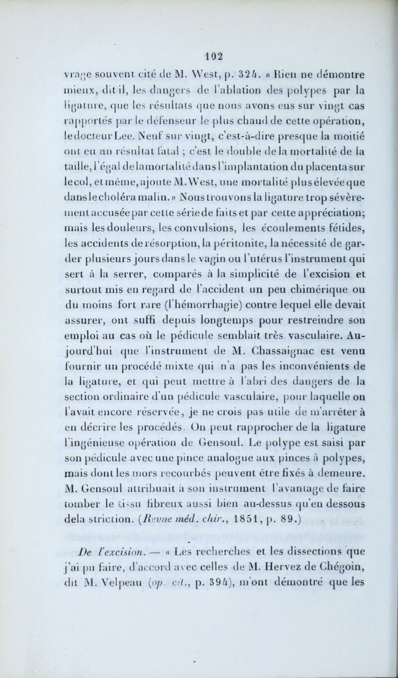 vrage souvent cité de M. West, p. 32à. « Rien ne démontre mieux, dit-il, les dangers de l’ablation des polypes par la ligature, que les résultats que nous avons eus sur vingt cas rapportés par le défenseur le plus chaud de cette opération, le docteur Lee. Neuf sur vingt, c’est-à-dire presque la moitié ont eu un résultat fatal ; c’est le double delà mortalité de la taille, l’égal delamortalitédans l’implantation du placenta sur lecol, et même,ajoute M. West, une mortalité plusélevéeque dans le choléra malin.» Nous trouvons la ligature trop sévère- ment accusée par cette sériede faits et par cette appréciation; mais les douleurs, les convulsions, les écoulements fétides, les accidents de résorption, la péritonite, la nécessité de gar- der plusieurs jours dans le vagin ou l’utérus l’instrument qui sert à la serrer, comparés à la simplicité de l’excision et surtout mis en regard de l’accident un peu chimérique ou du moins fort rare (l’hémorrhagie) contre lequel elle devait assurer, ont suffi depuis longtemps pour restreindre son emploi au cas où le pédicule semblait très vasculaire. Au- jourd’hui que l’instrument de M. Chassaignac est venu fournir un procédé mixte qui n’a pas les inconvénients de la ligature, et qui peut mettre à l’abri des dangers de la section ordinaire d’un pédicule vasculaire, pour laquelle on l’avait encore réservée, je ne crois pas utile de m’arrêter à en décrire les procédés. On peut rapprocher de la ligature l ingénieuse opération de Gensoul. Le polype est saisi par son pédicule avec une pince analogue aux pinces à polypes, mais dont les mors recourbés peuvent être fixés à demeure. M. Gensoul attribuait à son instrument l’avantage de faire tomber le tissu fibreux aussi bien au-dessus qu’en dessous delà striction. (Revue méd. chir., 1851, p. 89.) De l’excision. — « Les recherches et les dissections que j’ai pu faire, d’accord avec celles de M. Hervez de Chégoin, dit M. Velpeau (op. citp. 39à), m ont démontré que les