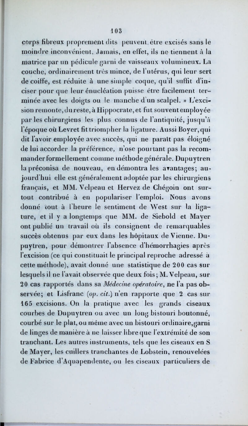 corps fibreux proprement dits peuvent, être excisés sans le moindre inconvénient. Jamais, en effet, ils ne tiennent à la matrice par un pédicule garni de vaisseaux volumineux. La couche, ordinairement très mince, de l’utérus, qui leur sert de coiffe, est réduite à une simple coque, qu’il suffit d’in- ciser pour que leur énucléation puisse être facilement ter- minée avec les doigts ou le manche d’un scalpel. » L’exci- sion remonte, du reste, à Hippocrate, et fut souvent employée par les chirurgiens les plus connus de l’antiquité, jusqu’à l’époque où Levret fit triompher la ligature. Aussi Boyer, qui dit l’avoir employée avec succès, qui ne paraît pas éloigné de lui accorder la préférence, n’ose pourtant pas la recom- mander formellement comme méthode générale. Dupuytren la préconisa de nouveau, en démontra les avantages; au- jourd’hui elle est généralement adoptée par les chirurgiens français, et MM. Velpeau et Hervez de Chégoin ont sur- tout contribué à en populariser l’emploi. Nous avons donné coût à i’heure le sentiment de West sur la liga- ture, et il y a longtemps que MM. de Siebold et Mayer ont publié un travail où ils consignent de remarquables succès obtenus par eux dans les hôpitaux devienne. Du- puytren, pour démontrer l’absence d’hémorrhagies après l’excision (ce qui constituait le principal reproche adressé à cette méthode), avait donné une statistique de 200 cas sur lesquels il ne l’avait observée que deux fois ; M. Velpeau, sur 20 cas rapportés dans sa Médecine opératoire, ne l’a pas ob- servée; et Lisfranc (op. cit.) n’en rapporte que 2 cas sur 165 excisions. On la pratique avec les grands ciseaux courbes de Dupuytren ou avec un long bistouri boutonné, courbé sur le plat, ou même avec un bistouri ordinaire,garni de linges de manière à ne laisser libre que l’extrémité de son tranchant. Les autres instruments, tels que les ciseaux en S de Mayer, les cuillers tranchantes de Lobstein, renouvelées de Fabrice d’Aquapendente, ou les ciseaux particuliers de
