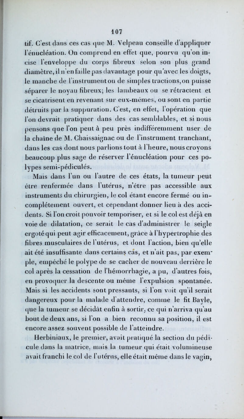 tif. C’est dans ces cas que M. Velpeau conseille d’appliquer Fénucléation. On comprend en effet que, pourvu qu’on in- cise l’enveloppe du corps fibreux selon son plus grand diamètre, il n’en faille pas davantage pour qu’avec les doigts, le manche de l’instrument ou de simples tractions, on puisse séparer le noyau fibreux; les lambeaux ou se rétractent et se cicatrisent en revenant sur eux-mémes, ou sont en partie détruits parla suppuration. C’est, en effet, l’opération que l’on devrait pratiquer dans des cas semblables, et si nous pensons que l’on peut à peu près indifféremment user de la chaîne de M. Chaissaignac ou de l’instrument tranchant, dans les cas dont nous parlions tout à l’heure, nous croyons beaucoup plus sage de réserver l’énucléation pour ces po- lypes semi-pédiculés. Mais dans l’un ou l’autre de ces états, la tumeur peut être renfermée dans l’utérus, n’être pas accessible aux instruments du chirurgien, le col étant encore fermé ou in- complètement ouvert, et cependant donner lieu à des acci- dents. Si l’on croit pouvoir temporiser, et si le col est déjà en voie de dilatation, ce serait le cas d’administrer le seigle ergoté qui peut agir efficacement, grâce à l’hypertrophie des fibres musculaires de l’utérus, et dont l’action, bien qu’elle ait été insuffisante dans certains cas, et n’ait pas, par exenr pie, empêché le polype de se cacher de nouveau derrière le col après la cessation de l’hémorrhagie, a pu, d’autres fois, en provoquer la descente ou même l’expulsion spontanée. Mais si les accidents sont pressants, si l’on voit qu’il serait dangereux pour la malade d attendre, comme le fit Bayle, que la tumeur se décidât enfin à sortir, ce qui n’arriva qu’au bout de deux ans, si l’on a bien reconnu sa position, il est encore assez souvent possible de l’atteindre. Herbiniaux, le premier, avait pratiqué la section du pédi- cule dans la matrice, mais la tumeur qui était volumineuse avait franchi le col de l’utérus, elle était même dans le vagin,