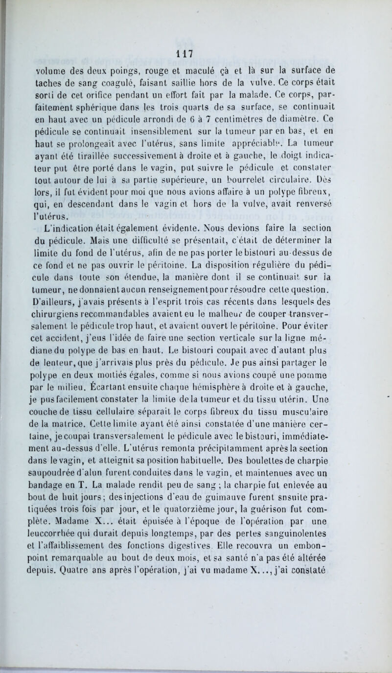 volume des deux poings, rouge et maculé çà et là sur la surface de taches de sang coagulé, faisant saillie hors de la vulve. Ce corps était sorti de cet orifice pendant un effort fait par la malade. Ce corps, par- faitement sphérique dans les trois quarts de sa surface, se continuait en haut avec un pédicule arrondi de 6 à 7 centimètres de diamètre. Ce pédicule se continuait insensiblement sur la tumeur par en bas, et en haut se prolongeait avec l’utérus, sans limite appréciable. La tumeur ayant été tiraillée successivement à droite et à gauche, le doigt indica- teur put être porté dans le vagin, put suivre le pédicule et constater tout autour de lui à sa partie supérieure, un bourrelet circulaire. Dès lors, il fut évident pour moi que nous avions affaire à un polype fibreux, qui, en descendant dans le vagin et hors de la vulve, avait renversé l’utérus. L’indication était également évidente. Nous devions faire la section du pédicule. Mais une difficulté se présentait, c’était de déterminer la limite du fond de l’utérus, afin de ne pas porter le bistouri au-dessus de ce fond et ne pas ouvrir le péritoine. La disposition régulière du pédi- cule dans toute son étendue, la manière dont il se continuait sur îa tumeur, nedonnaientaucun renseignementpour résoudre cette question. D’ailleurs, j’avais présents à l’esprit trois cas récents dans lesquels des chirurgiens recommandables avaient eu le malheur de couper transver- salement le pédicule trop haut, et avaient ouvert le péritoine. Pour éviter cet accident, j’eus l’idée de faire une section verticale sur la ligne mé- diane du polype de bas en haut. Le bistouri coupait avec d’autant plus de lenteur,que j’arrivais plus près du pédicule. Je pus ainsi partager le polype en deux moitiés égales, comme si nous avions coupé une pomme par le milieu. Écartant ensuite chaque hémisphère à droite et à gauche, je pus facilement constater la limite delà tumeur et du tissu utérin. Une couche de tissu cellulaire séparait le corps fibreux du tissu musculaire de la matrice. Cette limite ayant été ainsi constatée d’une manière cer- taine, je coupai transversalement le pédicule avec le bistouri, immédiate- ment au-dessus d’elle. L’utérus remonta précipitamment après la section dans le vagin, et atteignit sa position habituelle. Des boulettes de charpie saupoudrée d’alun furent conduites dans le vagin, et maintenues avec un bandage en T. La malade rendit peu de sang ; la charpie fut enlevée au bout de huit jours; des injections d’eau de guimauve furent snsuile pra- tiquées trois fois par jour, et le quatorzième jour, la guérison fut com- plète. Madame X... était épuisée à l’époque de l’opération par une leuccorrhée qui durait depuis longtemps, par des pertes sanguinolentes et l’affaiblissement des fonctions digestives Elle recouvra un embon- point remarquable au bout de deux mois, et sa santé n’a pas été altérée depuis. Quatre ans après l’opération, j’ai vu madame X.j’ai constaté