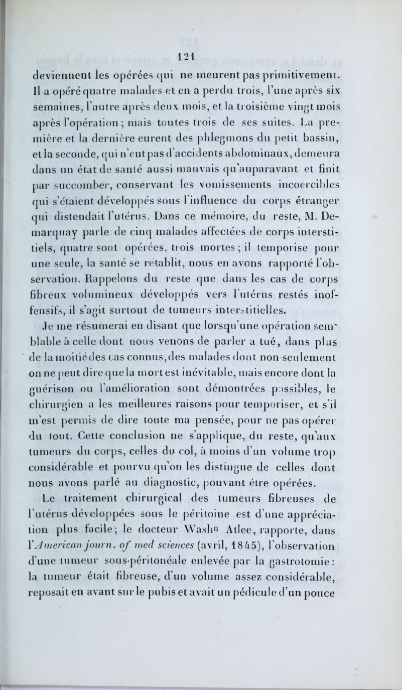 ■p* w : 121 deviennent les opérées qui ne meurent pas primitivement. Il a opéré quatre malades et en a perdu trois, l’une après six semaines, l’autre après deux mois, et la troisième vingt mois après l’opération ; mais toutes trois de ses suites. La pre- mière et la dernière eurent des phlegmons du petit bassin, et la seconde, qui n’eut pas d’accidents abdominaux, demeura dans un état de santé aussi mauvais qu’auparavant et finit par succomber, conservant les vomissements incoercibles qui s’étaient développés sous l’influence du corps étranger qui distendait l’utérus. Dans ce mémoire, du reste, M. De- marquay parle de cinq malades affectées de corps intersti- tiels, quatre sont opérées, trois mortes ; il temporise pour une seule, la santé se rétablit, nous en avons rapporté l’ob- servation. Rappelons du reste que dans les cas de corps fibreux volumineux développés vers l'utérus restés inof- fensifs, il s’agit surtout de tumeurs interstitielles. Je me résumerai en disant que lorsqu’une opération senr blable à celle dont nous venons de parler a tué, dans plus de la moitiédes cas connus,des malades dont non seulement on ne peut dire que la mort est inévitable, mais encore dont la guérison ou l’amélioration sont démontrées possibles, le chirurgien a les meilleures raisons pour temporiser, et s’il m’est permis de dire toute ma pensée, pour ne pas opérer du tout. Cette conclusion ne s’applique, du reste, qu’aux tumeurs du corps, celles du col, à moins d’un volume trop considérable et pourvu qu’on les distingue de celles dont nous avons parlé au diagnostic, pouvant être opérées. Le traitement chirurgical des tumeurs fibreuses de l’utérus développées sous le péritoine est d’une apprécia- tion plus facile; le docteur Wash» Atlee, rapporte, dans XAmerican journ. of med sciences (avril, 1845), l’observation d’une tumeur sous-péritonéale enlevée par la gastrotomie: la tumeur était fibreuse, d’un volume assez considérable, reposait en avant sur le pubis et avait un pédicule d’un pouce