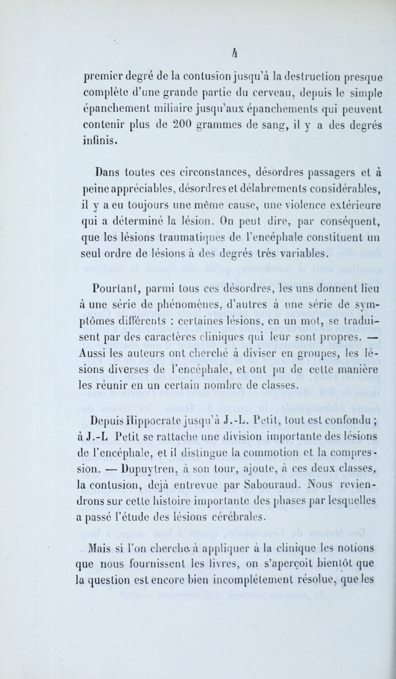 h premier degré delà contusion jusqu’à la destruction presque complète d’une grande partie du cerveau, depuis le simple épanchement miliaire jusqu’aux épanchements qui peuvent contenir plus de 200 grammes de sang, il y a des degrés infinis. Dans toutes ces circonstances, désordres passagers et à peine appréciables, désordres et délabrements considérables, il y a eu toujours une même cause, une violence extérieure qui a déterminé la lésion. On peut dire, par conséquent, que les lésions traumatiques de l’encéphale constituent un seul ordre de lésions à des degrés très variables. Pourtant, parmi tous ces désordres, les uns donnent lieu à une série de phénomènes, d’autres à une série de sym- ptômes différents : certaines lésions, en un mot, se tradui- sent par des caractères cliniques qui leur sont propres. — Aussi les auteurs ont cherché à diviser en groupes, les lé- sions diverses de l’encéphale, et ont pu de cette manière les réunir en un certain nombre de classes. Depuis Hippocrate jusqu’à J.-L. Petit, tout est confondu ; à J.-L Petit se rattache une division importante des lésions de l’encéphale, et il distingue la commotion et la compres- sion. — Dupuytren, à son tour, ajoute, à ces deux classes, la contusion, déjà entrevue par Sabouraud. Nous revien- drons sur cette histoire importante des phases par lesquelles a passé l’étude des lésions cérébrales. Mais si l’on cherche, à appliquer à la clinique les notions que nous fournissent les livres, on s’aperçoit bientôt que la question est encore bien incomplètement résolue, que les