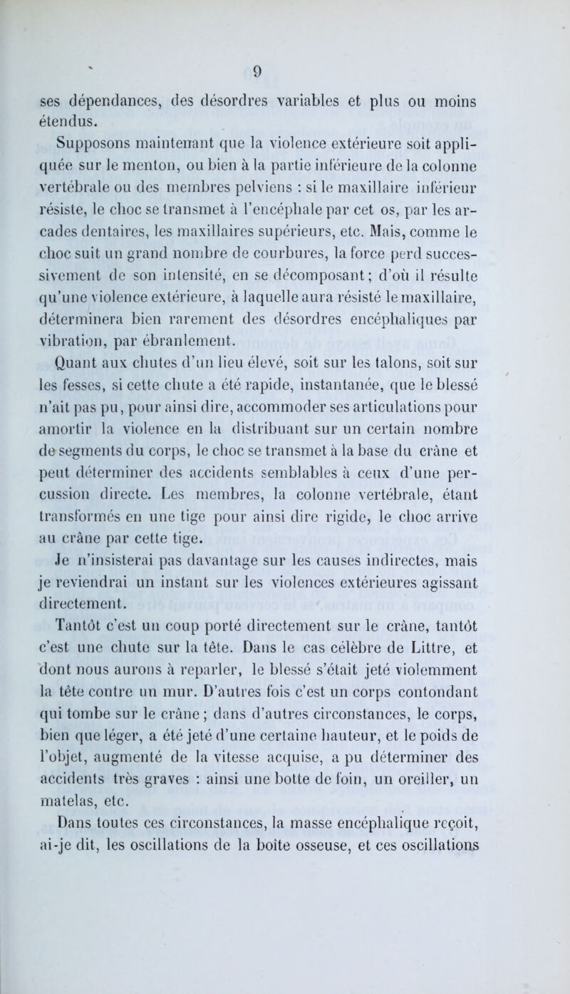 ses dépendances, des désordres variables et plus ou moins étendus. Supposons maintenant que la violence extérieure soit appli- quée sur le menton, ou bien à la partie intérieure de la colonne vertébrale ou des membres pelviens : si le maxillaire inférieur résiste, le choc se transmet à l’encéphale par cet os, par les ar- cades dentaires, les maxillaires supérieurs, etc. Mais, comme le choc suit un grand nombre de courbures, la force perd succes- sivement de son intensité, en se décomposant; d’où il résulte qu’une violence extérieure, à laquelle aura résisté le maxillaire, déterminera bien rarement des désordres encéphaliques par vibration, par ébranlement. Quant aux chutes d’un lieu élevé, soit sur les talons, soit sur les fesses, si cette chute a été rapide, instantanée, que le blessé n’ait pas pu, pour ainsi dire, accommoder ses articulations pour amortir la violence en la distribuant sur un certain nombre de segments du corps, le choc se transmet à la base du crâne et peut déterminer des accidents semblables à ceux d’une per- cussion directe. Les membres, la colonne vertébrale, étant transformés en une tige pour ainsi dire rigide, le choc arrive au crâne par cette tige. Je n’insisterai pas davantage sur les causes indirectes, mais je reviendrai un instant sur les violences extérieures agissant directement. Tantôt c’est un coup porté directement sur le crâne, tantôt c’est une chute sur la tête. Dans le cas célèbre de Littré, et dont nous aurons à reparler, le blessé s’était jeté violemment la tête contre un mur. D’autres fois c’est un corps contondant qui tombe sur le crâne ; dans d’autres circonstances, le corps, bien que léger, a été jeté d’une certaine hauteur, et le poids de l’objet, augmenté de la vitesse acquise, a pu déterminer des accidents très graves : ainsi une botte de foin, un oreiller, un matelas, etc. Dans toutes ces circonstances, la masse encéphalique reçoit, ai-je dit, les oscillations de la boite osseuse, et ces oscillations