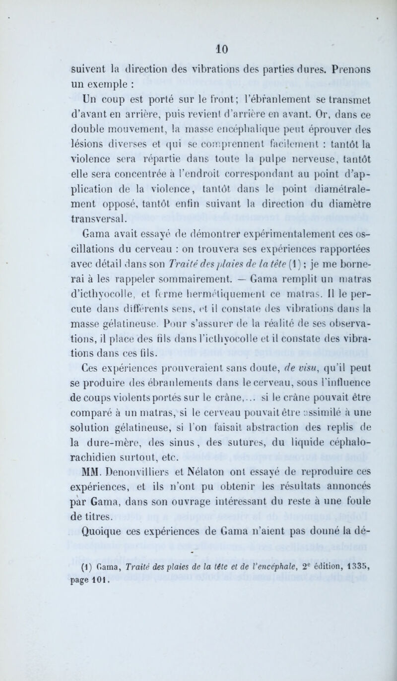 suivent la direction des vibrations des parties dures. Prenons un exemple : Un coup est porté sur le front; l’ébranlement se transmet d’avant en arrière, puis revient d’arrière en avant. Or, dans ce double mouvement, la masse encéphalique peut éprouver des lésions diverses et qui se comprennent facilement : tantôt la violence sera répartie dans toute la pulpe nerveuse, tantôt elle sera concentrée à l’endroit correspondant au point d'ap- plication de la violence, tantôt dans le point diamétrale- ment opposé, tantôt enfin suivant la direction du diamètre transversal. Gama avait essayé de démontrer expérimentalement ces os- cillations du cerveau : on trouvera ses expériences rapportées avec détail dans son Traité des plaies de la tête (1) ; je me borne- rai à les rappeler sommairement. — Gama remplit un matras d’icthyocolle, et ferme hermétiquement ce matras. 11 le per- cute dans différents sens, et il constate des vibrations dans la masse gélatineuse. Pour s’assurer de la réalité de ses observa- tions, il place des fils dans l’icthyocolle et il constate des vibra- tions dans ces fils. Ces expériences prouveraient sans doute, de visu, qu’il peut se produire des ébranlements dans le cerveau, sous l’influence de coups violents portés sur le crâne,... si le crâne pouvait être comparé à un matras, si le cerveau pouvait être assimilé à une solution gélatineuse, si l’on faisait abstraction des replis de la dure-mère, des sinus, des sutures, du liquide céphalo- rachidien surtout, etc. MM. Denonvilliers et Nélaton ont essayé de reproduire ces expériences, et ils n’ont pu obtenir les résultats annoncés par Gama, dans son ouvrage intéressant du reste à une foule de titres. Quoique ces expériences de Gama n’aient pas douné la dé- fi) Gama, Traité des plaies de la tête et de l'encéphale, 2e édition, 1335, page 101.