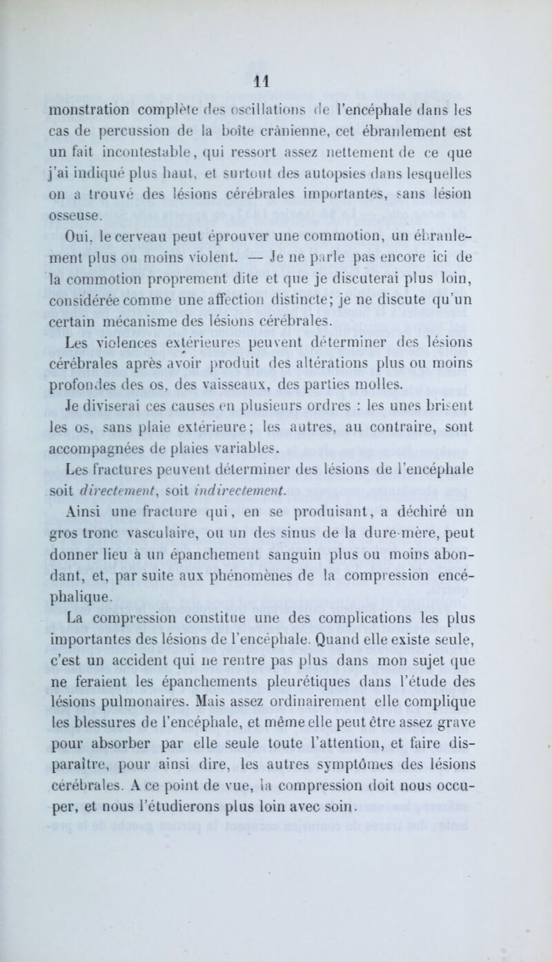 monstration complète des oscillations de l’encéphale dans les cas de percussion de la boite crânienne, cet ébranlement est un fait incontestable, qui ressort assez nettement de ce que j’ai indiqué plus haut, et surtout des autopsies dans lesquelles on a trouvé des lésions cérébrales importantes, sans lésion osseuse. Oui. le cerveau peut éprouver une commotion, un ébranle- ment plus ou moins violent. — Je ne parle pas encore ici de la commotion proprement dite et que je discuterai plus loin, considérée comme une affection distincte; je ne discute qu’un certain mécanisme des lésions cérébrales. Les violences extérieures peuvent déterminer des lésions cérébrales après avoir produit des altérations plus ou moins profondes des os, des vaisseaux, des parties molles. Je diviserai ces causes en plusieurs ordres : les unes brisent les os, sans plaie extérieure; les autres, au contraire, sont accompagnées de plaies variables. Les fractures peuvent déterminer des lésions de l’encéphale soit directement, soit indirectement. Ainsi une fracture qui, en se produisant, a déchiré un gros tronc vasculaire, ou un des sinus de la dure mère, peut donner lieu à un épanchement sanguin plus ou moins abon- dant, et, par suite aux phénomènes de la compression encé- phalique. La compression constitue une des complications les plus importantes des lésions de l’encéphale. Quand elle existe seule, c’est un accident qui ne rentre pas plus dans mon sujet que ne feraient les épanchements pleurétiques dans l’étude des lésions pulmonaires. Mais assez ordinairement elle complique les blessures de l’encéphale, et même elle peut être assez grave pour absorber par elle seule toute l’attention, et faire dis- paraître, pour ainsi dire, les autres symptômes des lésions cérébrales. A ce point de vue, la compression doit nous occu- per, et nous l’étudierons plus loin avec soin.