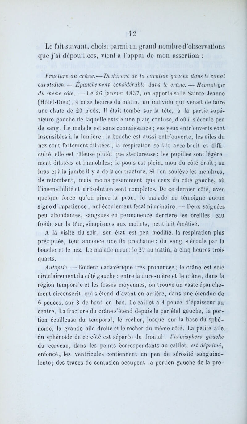 Le fait suivant, choisi parmi un grand nombre d’observations que j’ai dépouillées, vient à l’appui de mon assertion : Fracture du crâne.—Déchirure de la carotide gauche dans le canal carotidien. — Epanchement considérable dans le crâne. — Hémiplégie du même côté. — Le 26 janvier I 837, on apporta salle Sainte-Jeanne (Hôtel-Dieu), à onze heures du matin, un individu qui venait de faire une chute de 20 pieds. 11 était tombé sur la tête, à la partie supé- rieure gauche de laquelle existe une plaie contuse, d'où i! s’écoule peu de sang. Le malade est sans connaissance ; ses yeux entr’ouverts sont insensibles à la lumière; la bouche est aussi entr’ouverle, les ailes du nez sont fortement dilatées ; la respiration se fait avec bruit et diffi- culté, elle est râleuse plutôt que stertoreuse; les pupilles sont légère ment dilatées et immobiles; le pouls est plein, mou du côté droit; au bras et à la jambe il y a de la contracture. Si l’on soulève les membres, ils retombent, mais moins pesamment que ceux du côté gauche, où l'insensibilité et la résolution sont complètes. De ce dernier côté, avec quelque force qu’on pince la peau, le malade ne témoigne aucun signe d’impatience ; nul écoulement fécal ni urinaire. — Deux saignées peu abondantes, sangsues en permanence derrière les oreilles, eau froide sur la tête, sinapismes aux mollets, petit lait émélisé. A la visite du soir, son état est peu modifié, la respiration plus précipitée, tout annonce une fin prochaine ; du sang s’écoule par la bouche et le nez. Le malade meurt le 27 au matin, à cinq heures trois quarts. Autopsie. — Roideur cadavérique très prononcée; le crâne est scié circulairementdu côté gauche : entre la dure-mère et le crâne, dans la région temporale et les fosses moyennes, on trouve un vaste épanche- ment circonscrit, qui s’étend d’avant en arrière, dans une étendue de 6 pouces, sur 3 de haut en bas. Le caillot a \ pouce d’épaisseur au centre. La fracture du crâne s’étend depuis le pariétal gauche, la por- tion écailleuse du temporal, le rocher, jusque sur la base du sphé- noïde, la grande aile droite et le rocher du même côté. La petite aile du sphénoïde de ce côté est séparée du frontal ; l'hémisphère gauche du cerveau, dans les points correspondants au caillot, est déprimé, enfoncé, les ventricules contiennent un peu de sérosité sanguino- lente; des traces de contusion occupent la portion gauche de la pro-