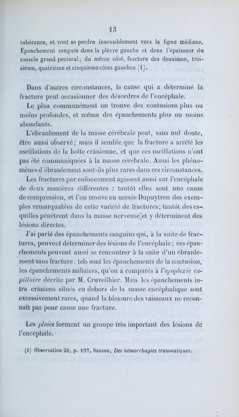 tubérance, et vont se perdre insensiblement vers la ligne médiane. Épanchement sanguin dans la plèvre gauche et dans l’épaisseur du muscle grand pectoral; du même côté, fracture des deuxième, troi- sième, quatrième et cinquième côtes gauches (1). Dans d’autres circonstances, la cause qui a déterminé la fracture peut occasionner des désordres de l’encéphale. Le plus communément on trouve des contusions plus ou moins profondes, et même des épanchements plus ou moins abondants. L’ébranlement de la masse cérébrale peut, sans nul doute, être aussi observé ; mais il semble que la fracture a arrêté les oscillations de la boîte crânienne, et que ces oscillations n’ont pas été communiquées à la masse cérébrale. Aussi les phéno- mènes d’ébranlement sont-ils plus rares dans ces circonstances. Les fractures par enfoncement agissent aussi sur l’encéphale de deux manières différentes : tantôt elles sont une cause décompression, et l’on trouve au musée Dupuytren des exem- ples remarquables de cette variété de fractures; tantôt des es- quilles pénètrent dans la masse nerveuseet y déterminent des lésions directes. J’ai parlé des épanchements sanguins qui, à la suite de frac- tures, peuvent déterminer des lésions de l’encéphale; ces épan- chements peuvent aussi se rencontrer à la suite d’un ébranle- ment sans fracture : tels sont les épanchements de la contusion, les épanchements miliaires, qu’on a comparés à Vapoplexie ca- pillaire décrite par M. Cruveilhier. Mais les épanchements in- tra crâniens situés en dehors de la masse encéphalique sont excessivement rares, quand la blessure des vaisseaux ne recon- naît pas pour cause une fracture. Les plaies forment un groupe très important des lésions de l’encéphale. (I) Observation 26, p. 197, Sanson, Des hémorrhagies traumatiques,