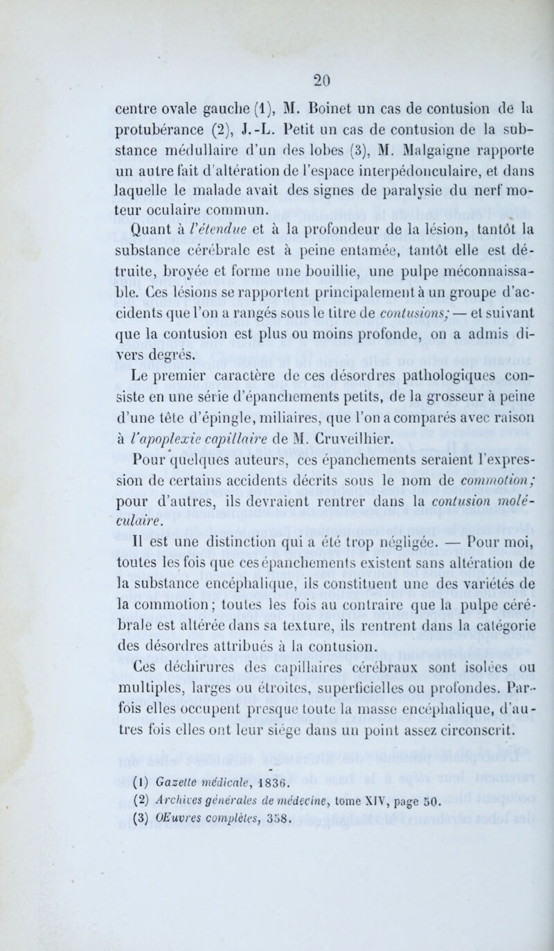 centre ovale gauche (1), M. Boinet un cas de contusion de la protubérance (2), J.-L. Petit un cas de contusion de la sub- stance médullaire d’un des lobes (3), M. Malgaigne rapporte un autre fait d’altération de l’espace inierpédonculaire, et dans laquelle le malade avait des signes de paralysie du nerf mo- teur oculaire commun. Quant à Vétendue et à la profondeur de la lésion, tantôt la substance cérébrale est à peine entamée, tantôt elle est dé- truite, broyée et forme une bouillie, une pulpe méconnaissa- ble. Ces lésions se rapportent principalement à un groupe d’ac- cidents que l’on a rangés sous le titre de contusions; — et suivant que la contusion est plus ou moins profonde, on a admis di- vers degrés. Le premier caractère de ces désordres pathologiques con- siste en une série d’épanchements petits, de la grosseur à peine d’une tête d’épingle, miliaires, que l’on a comparés avec raison à Vapoplexie capillaire de M. Cruveilhier. Pour quelques auteurs, ces épanchements seraient l’expres- sion de certains accidents décrits sous le nom de commotion; pour d’autres, ils devraient rentrer dans la contusion molé- culaire. Il est une distinction qui a été trop négligée. — Pour moi, toutes les fois que ces épanchements existent sans altération de la substance encéphalique, ils constituent une des variétés de la commotion; toutes les fois au contraire que la pulpe céré- brale est altérée dans sa texture, ils rentrent dans la catégorie des désordres attribués à la contusion. Ces déchirures des capillaires cérébraux sont isolées ou multiples, larges ou étroites, superficielles ou profondes. Par- fois elles occupent presque toute la masse encéphalique, d’au- tres fois elles ont leur siège dans un point assez circonscrit. (1) Gazelle médicale, 1836. (2) Archives générales de médecine> tome XIV, page 50. (3) Œuvres complètes, 358.