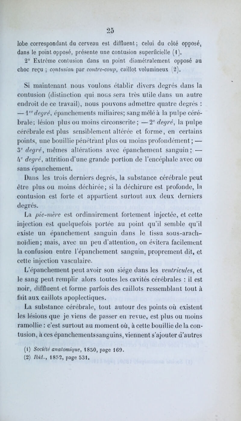 lobe correspondant du cerveau est diffluent; celui du côté opposé, dans le point opposé, présente une contusion superficielle (1). 2° Extrême contusion dans un point diamétralement opposé au choc reçu ; contusion par contre-coup, caillot volumineux (2). Si maintenant nous voulons établir divers degrés dans la contusion (distinction qui nous sera très utile dans un autre endroit de ce travail), nous pouvons admettre quatre degrés : — 1er degré, épanchements miliaires; sang mêlé à la pulpe céré- brale; lésion plus ou moins circonscrite; —2e degré, la pulpe cérébrale est plus sensiblement altérée et forme, en certains points, une bouillie pénétrant plus ou moins profondément ; — 3e degré, mêmes altérations avec épanchement sanguin; — 4e degré, attrition d’une grande portion de l’encéphale avec ou sans épanchement. Dans les trois derniers degrés, la substance cérébrale peut être plus ou moins déchirée; si la déchirure est profonde, la contusion est forte et appartient surtout aux deux derniers degrés. La pie-mère est ordinairement fortement injectée, et cette injection est quelquefois portée au point qu’il semble qu’il existe un épanchement sanguin dans le tissu sous-arach- noïdien ; mais, avec un peu d’attention, on évitera facilement la confusion entre l’épanchement sanguin, proprement dit, et cette injection vasculaire. L’épanchement peut avoir son siège dans les ventricules, et le sang peut remplir alors toutes les cavités cérébrales : il est noir, diffluent et forme parfois des caillots ressemblant tout à fait aux caillots apoplectiques. La substance cérébrale, tout autour des points où existent les lésions que je viens de passer en revue, est plus ou moins ramollie : c’est surtout au moment où, à cette bouillie de la con- tusion, à ces épanchementssanguins, viennent s’ajouter d’autres (1) Société anatomique, 1850, page 169. (2) Ibid., 1852, page 531.