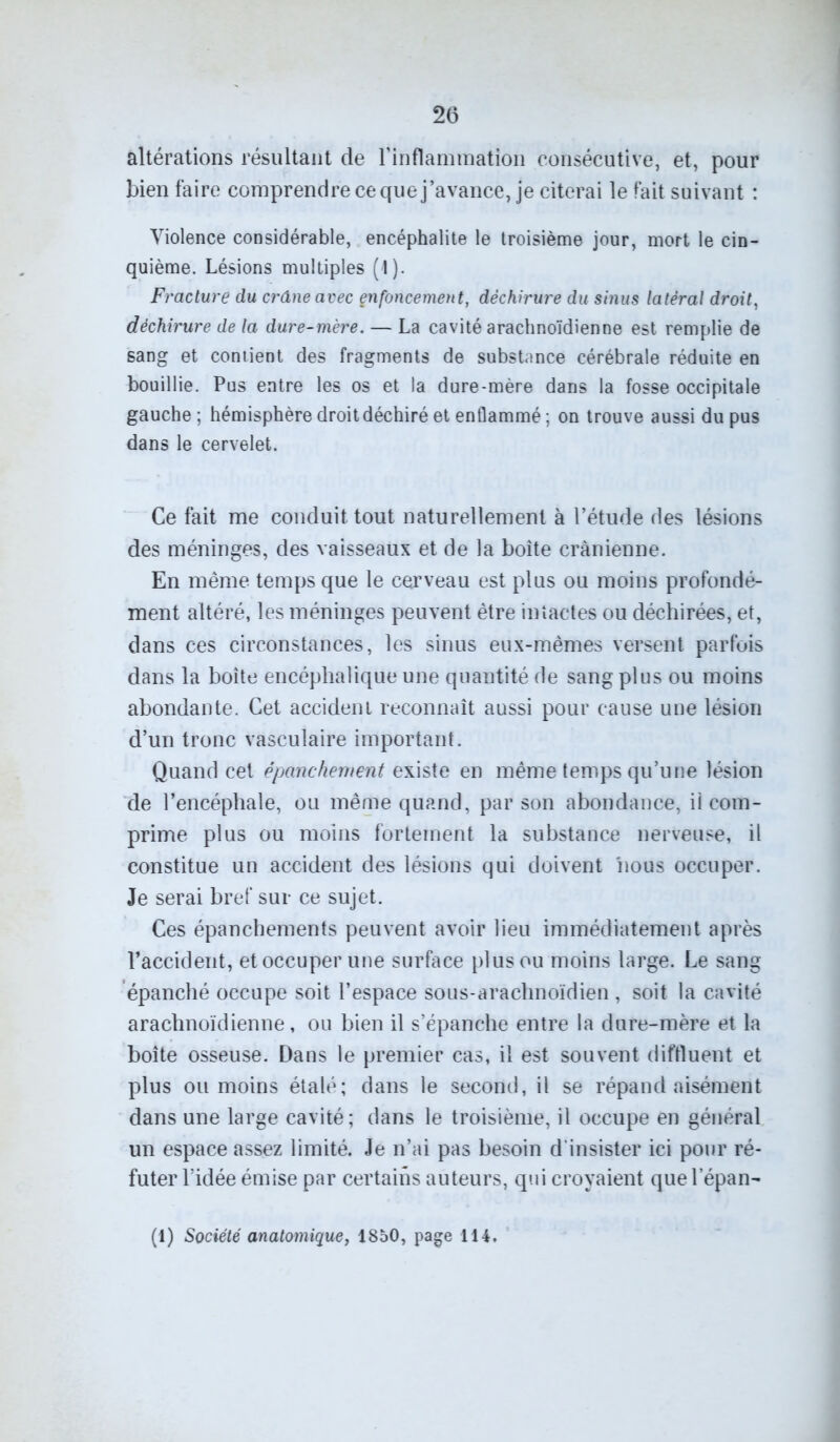 altérations résultant de l’inflammation consécutive, et, pour bien faire comprendre ce que j’avance, je citerai le fait suivant : Violence considérable, encéphalite le troisième jour, mort le cin- quième. Lésions multiples (1). Fracture du crâne avec çnfoncement, déchirure du sinus latéral droit, déchirure de la dure-mère. — La cavité arachnoïdienne est remplie de sang et contient des fragments de substance cérébrale réduite en bouillie. Pus entre les os et la dure-mère dans la fosse occipitale gauche ; hémisphère droit déchiré et enflammé ; on trouve aussi du pus dans le cervelet. Ce fait me conduit tout naturellement à l’étude des lésions des méninges, des vaisseaux et de la boîte crânienne. En même temps que le cerveau est plus ou moins profondé- ment altéré, les méninges peuvent être intactes ou déchirées, et, dans ces circonstances, les sinus eux-mêmes versent parfois dans la boite encéphalique une quantité de sang plus ou moins abondante. Cet accident reconnaît aussi pour cause une lésion d’un tronc vasculaire important. Quand cet épanchement existe en même temps qu’une lésion de l’encéphale, ou même quand, par son abondance, il com- prime plus ou moins fortement la substance nerveuse, il constitue un accident des lésions qui doivent 'nous occuper. Je serai bref sur ce sujet. Ces épanchements peuvent avoir lieu immédiatement après l’accident, et occuper une surface plus ou moins large. Le sang épanché occupe soit l’espace sous-arachnoïdien , soit la cavité arachnoïdienne, ou bien il s’épanche entre la dure-mère et la boîte osseuse. Dans le premier cas, il est souvent diffluent et plus ou moins étalé; dans le second, il se répand aisément dans une large cavité; dans le troisième, il occupe en général un espace assez limité. Je n’ai pas besoin d'insister ici pour ré- futer l’idée émise par certains auteurs, qui croyaient quelepan-