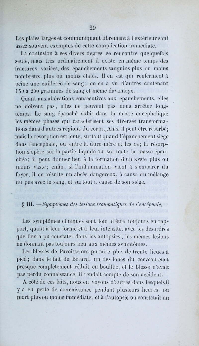 Les plaies larges et communiquant librement à l’extérieur sont assez souvent exemptes de cette complication immédiate. La contusion à ses divers degrés se rencontre quelquefois seule, mais très ordinairement il existe en meme temps des fractures variées, des épanchements sanguins plus ou moins nombreux, plus ou moins étalés. 11 en est qui renferment à peine une cuillerée de sang; on en a vu d’autres contenant 150 à 200 grammes de sang et même davantage. Quant aux altérations consécutives aux épanchements, elles ne doivent pas, elles ne peuvent pas nous arrêter long- temps. Le sang épanché subit dans la masse encéphalique les mêmes phases qui caractérisent ses diverses transforma- tions dans d’autres régions du corps.^ Ainsi il peut être résorbé; mais la résorption est lente, surtout quand l’épanchement siège dans l’encéphale, ou entre la dure-mère et les os; la résorp- tion s’opère sur la partie liquide ou sur toute la masse épan- chée; il peut donner lieu à la formation d’un kyste plus ou moins vaste; enfin, si l’inflammation vient à s’emparer du foyer, il en résulte un abcès dangereux, à cause du mélange du pus avec le sang, et surtout à cause de son siège* § III. —Symptômes des lésions traumatiques de l'encéphale. Les symptômes cliniques sont loin d’être toujours en rap- port, quant à leur forme et à leur intensité, avec les désordres que l’on a pu constater dans les autopsies , les mêmes lésions ne donnant pas toujours lieu aux mêmes symptômes. Les blessés de Paroisse ont pu faire plus de trente lieues à pied; dans le fait de Bérard, un des lobes du cerveau était presque complètement réduit en bouillie, et le blessé n’avait pas perdu connaissance, il rendait compte de son accident. A côté de ces faits, nous en voyons d’autres dans lesquels il y a eu perte de connaissance pendant plusieurs heures, ou mort plus ou moins immédiate, et à l’autopsie on constatait un
