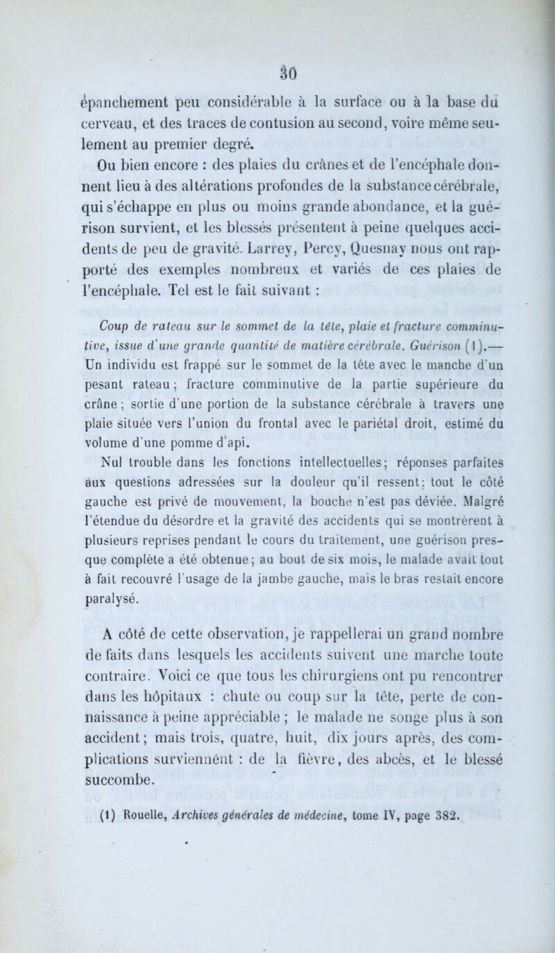 âo épanchement peu considérable à la surface ou à la base du cerveau, et des traces de contusion au second, voire même seu- lement au premier degré. Ou bien encore : des plaies du crânes et de l’encéphale don- nent lieu à des altérations profondes de la substance cérébrale, qui s’échappe en plus ou moins grande abondance, et la gué- rison survient, et les blessés présentent à peine quelques acci- dents de peu de gravité. Larrey, Percy, Quesnay nous ont rap- porté des exemples nombreux et variés de ces plaies de l’encéphale. Tel est le fait suivant : Coup de rateau sur le sommet de la télé, plaie et fracture comminu- tive, issue d'une grande quantité de matière cérébrale. Guérison (l).— Un individu est frappé sur le sommet de la tête avec le manche d'un pesant rateau ; fracture comminutive de la partie supérieure du crâne; sortie d’une portion de la substance cérébrale à travers une plaie située vers l’union du frontal avec le pariétal droit, estimé du volume d'une pomme d'api. Nul trouble dans les fonctions intellectuelles; réponses parfaites aux questions adressées sur la douleur qu'il ressent; tout le côté gauche est privé de mouvement, la bouche n’est pas déviée. Malgré l’étendue du désordre et la gravité des accidents qui se montrèrent à plusieurs reprises pendant le cours du traitement, une guérison pres- que complète a été obtenue; au bout de six mois, le malade avait tout à fait recouvré l’usage de la jambe gauche, mais le bras restait encore paralysé. A côté de cette observation, je rappellerai un grand nombre de faits dans lesquels les accidents suivent une marche toute contraire. Voici ce que tous les chirurgiens ont pu rencontrer dans les hôpitaux : chute ou coup sur la tête, perte de con- naissance à peine appréciable ; le malade ne songe plus à son accident ; mais trois, quatre, huit, dix jours après, des com- plications surviennent ; de la fièvre, des abcès, et le blessé succombe. (1) Rouelle, Archives générales de médecine, tome IV, page 382.