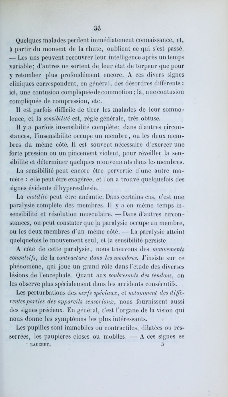 Quelques malades perdent immédiatement connaissance, et, à partir du moment de la chute, oublient ce qui s’est passé. — Les uns peuvent recouvrer leur intelligence après un temps variable; d’autres ne sortent de leur état de torpeur que pour y retomber plus profondément encore. A ces divers signes cliniques correspondent, en général, des désordres ditférents : ici, une contusion compliquée de commotion ; là, une contusion compliquée de compression, etc. Il est parfois difficile de tirer les malades de leur somno- lence, et la sensibilité est, règle générale, très obtuse. Il y a parfois insensibilité complète; dans d’autres circon- stances, l’insensibilité occupe un membre, ou les deux, mem- bres du même côté. Il est souvent nécessaire d’exercer une forte pression ou un pincement violent, pour réveiller la sen- sibilité et déterminer quelques mouvements dans les membres. La sensibilité peut encore être pervertie d’une autre ma- nière : elle peut être exagérée, et l’on a trouvé quelquefois des signes évidents d’hyperesthésie. La motilité peut être anéantie. Dans certains cas, c’est une paralysie complète des membres. Il y a en même temps in- sensibilité et résolution musculaire.—Dans d’autres circon- stances, on peut constater que la paralysie occupe un membre, ou les deux membres d’un même côté. — La paralysie atteint quelquefois le mouvement seul, et la sensibilité persiste. A côté de cette paralysie, nous trouvons des mouvements convulsifs, de la contracture dans les membres. J’insiste sur ce phénomène, qui joue un grand rôle dans l’étude des diverses lésions de l’encéphale. Quant aux soubresauts des tendons, on les observe plus spécialement dans les accidents consécutifs. Les perturbations des nerfs spéciaux, et notamment des diffé- rentes parties des appareils sensoriaux, nous fournissent aussi des signes précieux. En général, c’est l’organe de la vision qui nous donne les symptômes les plus intéressants. Les pupilles sont immobiles ou contractiles, dilatées ou res- serrées, les paupières closes ou mobiles. — A ces signes se ' BAUCHET. 3