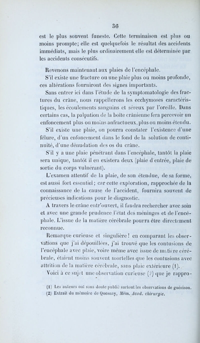 30 est le plus souvent funeste. Cette terminaison est plus ou moins prompte; elle est quelquefois le résultat des accidents immédiats, mais le plus ordinairement elle est déterminée par les accidents consécutifs. Revenons maintenant aux plaies de l’encéphale. S’il existe une fracture ou une plaie plus ou moins profonde, ces altérations fourniront des signes importants. Sans entrer ici dans l’étude de la symptomatologie des frac- tures du crâne, nous rappellerons les ecchymoses caractéris- tiques, les écoulements sanguins et séreux par l’oreille. Dans certains cas, la palpation de la boîte crânienne fera percevoir un enfoncement plus ou moins anfractueux, plus ou moins étendu. S’il existe une plaie, on pourra constater l’existence d’une fêlure, d’un enfoncement dans le fond de la solution de conti- nuité, d’une dénudation des os du crâne. S’il y a une plaie pénétrant dans l’encéphale, tantôt la plaie sera unique, tantôt il en existera deux (plaie d entrée* plaie de sortie du corps vulnérant). L’examen attentif de la plaie, de son étendue, de sa forme, est aussi fort essentiel; car cette exploration, rapprochée de la connaissance de la cause de l’accident, fournira souvent de précieuses indications pour le diagnostic. A travers le crâne entr’ouvert, il faudra rechercher avec soin et avec une grande prudence l’état des méninges et de l’encé- phale. L’issue de la matière cérébrale pourra être directement reconnue. Remarque curieuse et singulière! en comparant les obser- vations que j’ai dépouillées, j’ai trouvé que les contusions de l’encéphale avec plaie, voire même avec issue de matière céré- brale, étaient moins souvent mortelles que les contusions avec altrition de la matière cérébrale, sans plaie extérieure (1). Voici à ce sujet une observation curieuse (?) que je rappro- (1) Les auteurs ont sans doute publié surtout les observations de guérison. (2) Extrait du mémoire de Quesnay, Mém. Acad, chirurgie.