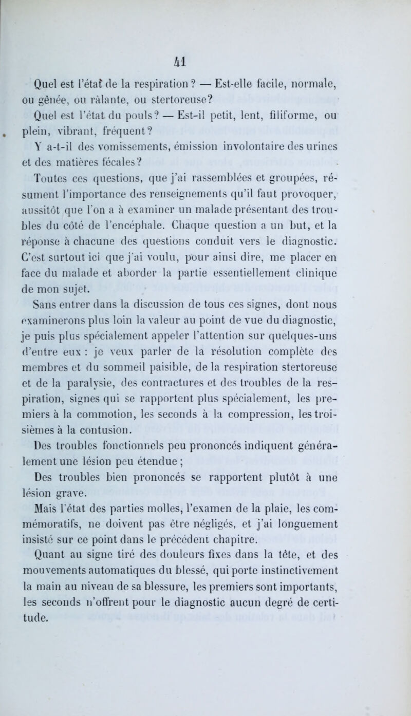 Quel est l’état de la respiration ? — Est-elle facile, normale, ou gênée, ou râlante, ou stertoreuse? Quel est l’état du pouls? — Est-il petit, lent, filiforme, ou , plein, vibrant, fréquent? Y a-t-il des vomissements, émission involontaire des urines et des matières fécales? Toutes ces questions, que j’ai rassemblées et groupées, ré- sument l’importance des renseignements qu’il faut provoquer, aussitôt que l’on a à examiner un malade présentant des trou- bles du côté de l’encéphale. Chaque question a un but, et la réponse à chacune des questions conduit vers le diagnostic. C’est surtout ici que j’ai voulu, pour ainsi dire, me placer en face du malade et aborder la partie essentiellement clinique de mon sujet. Sans entrer dans la discussion de tous ces signes, dont nous examinerons plus loin la valeur au point de vue du diagnostic, je puis plus spécialement appeler l’attention sur quelques-uns d’entre eux : je veux parler de la résolution complète des membres et du sommeil paisible, delà respiration stertoreuse et de la paralysie, des contractures et des troubles de la res- piration, signes qui se rapportent plus spécialement, les pre- miers à la commotion, les seconds à la compression, les troi- sièmes à la contusion. Des troubles fonctionnels peu prononcés indiquent généra- lement une lésion peu étendue; Des troubles bien prononcés se rapportent plutôt à une lésion grave. Mais l’état des parties molles, l’examen de la plaie, les com- mémoratifs, ne doivent pas être négligés, et j’ai longuement insisté sur ce point dans le précédent chapitre. Quant au signe tiré des douleurs fixes dans la tête, et des mouvements automatiques du blessé, qui porte instinctivement la main au niveau de sa blessure, les premiers sont importants, les seconds n’offrent pour le diagnostic aucun degré de certi- tude.