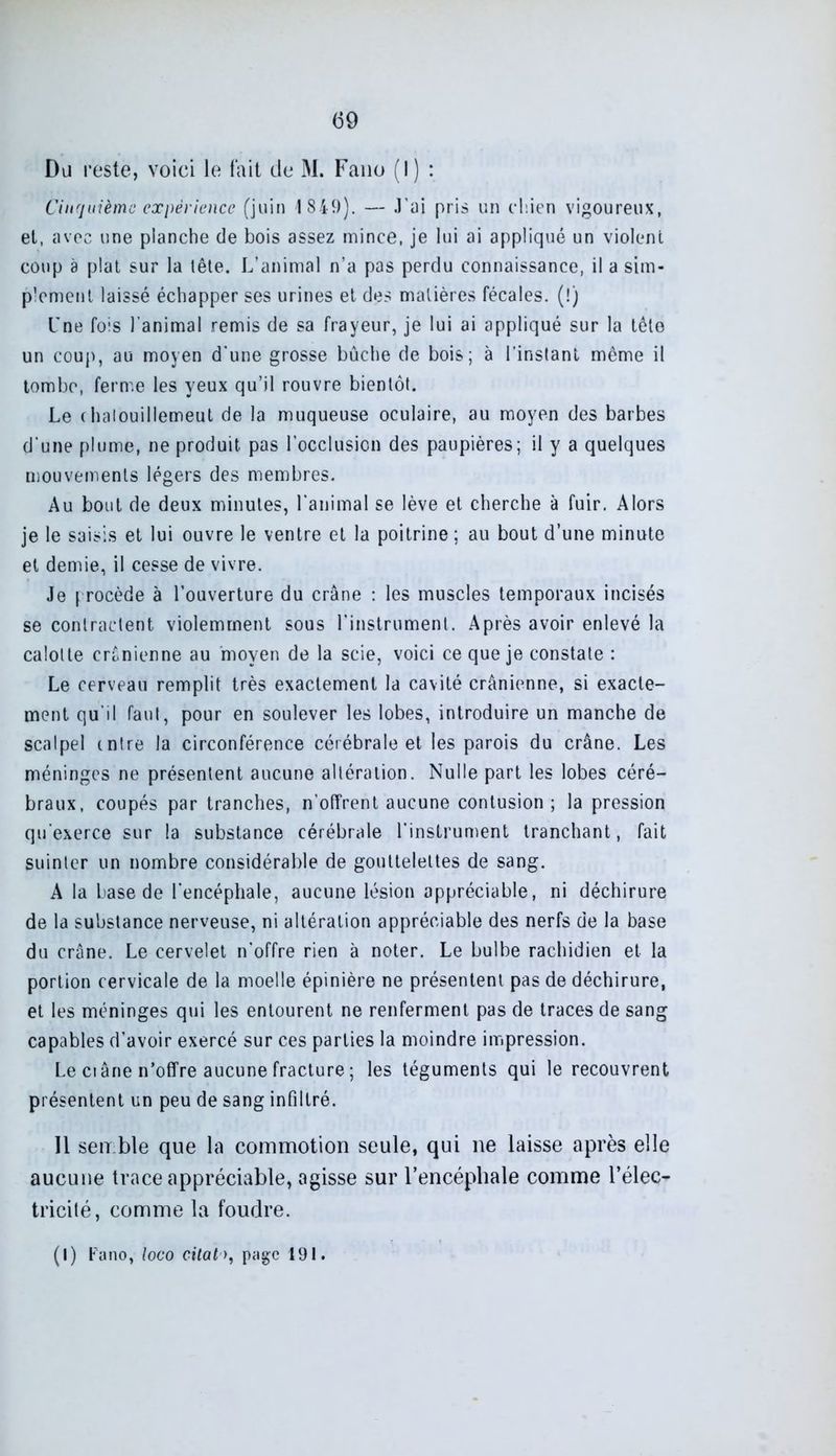 Du reste, voici le fait de M. Fano (!) : Cinquième expérience (juin 1849). — J'ai pris un chien vigoureux, et, avec une planche de bois assez mince, je lui ai appliqué un violent coup a plat sur la tête. L’animal n’a pas perdu connaissance, il a sim- plement laissé échapper ses urines et des matières fécales. (!) l'ne fois l’animal remis de sa frayeur, je lui ai appliqué sur la tête un coup, au moyen d'une grosse bûche de bois; à l’instant même il tombe, ferme les yeux qu’il rouvre bientôt. Le chalouillemeut de la muqueuse oculaire, au moyen des barbes d’une plume, ne produit pas l’occlusion des paupières; il y a quelques mouvements légers des membres. Au bout de deux minutes, l'animal se lève et cherche à fuir. Alors je le saisis et lui ouvre le ventre et la poitrine ; au bout d’une minute et demie, il cesse de vivre. Je procède à l’ouverture du crâne : les muscles temporaux incisés se contractent violemment sous l’instrument. Après avoir enlevé la calotte crânienne au moyen de la scie, voici ce que je constate : Le cerveau remplit très exactement la cavité crânienne, si exacte- ment qu'il faut, pour en soulever les lobes, introduire un manche de scalpel mire la circonférence cérébrale et les parois du crâne. Les méninges ne présentent aucune altération. Nulle part les lobes céré- braux, coupés par tranches, n’offrent aucune contusion; la pression qu'exerce sur la substance cérébrale l’instrument tranchant, fait suinter un nombre considérable de gouttelettes de sang. A la base de l’encéphale, aucune lésion appréciable, ni déchirure de la substance nerveuse, ni altération appréciable des nerfs de la base du crâne. Le cervelet n'offre rien à noter. Le bulbe rachidien et la portion cervicale de la moelle épinière ne présentent pas de déchirure, et les méninges qui les entourent ne renferment pas de traces de sang capables d’avoir exercé sur ces parties la moindre impression. Le ciâne n’offre aucune fracture ; les téguments qui le recouvrent présentent un peu de sang infiltré. 11 semble que la commotion seule, qui ne laisse après elle aucune trace appréciable, agisse sur l’encéphale comme l’élec- tricité, comme la foudre. (I) Fano, loco citat>, page 191.