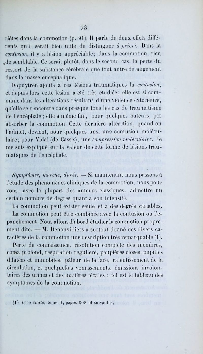 riétés dans la commotion (p. 91). Il parle de deux effets diffé- rents qu’il serait bien utile de distinguer à priori. Dans la contusion, il y a lésion appréciable; dans la commotion, rien .de semblable. Ce serait plutôt, dans le second cas, la perte du ressort de la substance cérébrale que tout autre dérangement dans la masse encéphalique. Dupuytren ajouta à ces lésions traumatiques la contusion, et depuis lors cette lésion a été très étudiée; elle est si com- mune dans les altérations résultant d’une violence extérieure, qu’elle se rencontre dans presque tous les cas de traumatisme de l’encéphale ; elle a même fini, pour quelques auteurs, par absorber la commotion. Cette dernière altération, quand on l’admet, devient, pour quelques-uns, une contusion molécu- laire; pour Vidai (de Cassis), une compression moléculaire. Je me suis expliqué sur la valeur de cette forme de lésions trau- matiques de l’encéphale. Symptômes, marche, durée. — Si maintenant nous passons à l’étude des phénomènes cliniques de la commotion, nous pou- vons, avec la plupart des auteurs classiques, admettre un certain nombre de degrés quant à son intensité. La commotion peut exister seule et à des degrés variables. La commotion peut être combinée avec la contusion ou l’é- panchement. Nous allonsd’abord étudier la commotion propre- ment dite. — M. Denonvilliers a surtout donné des divers ca- ractères de la commotion une description très remarquable (1). Perte de connaissance, résolution complète des membres, coma profond, respiration régulière, paupières closes, pupilles dilatées et immobiles, pâleur de la face, ralentissement de la circulation, et quelquefois vomissements, émissions involon- taires des urines et des matières fécales : tel est le tableau des symptômes de la commotion. (I) L^co cilatOy tome U, pages G08 et suivantes,
