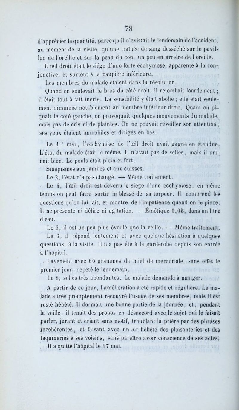 d'apprécier la quantité, paroequ'il n'existait le lendemain de l’accident, au moment de la visite, qu’une traînée de sang desséché sur le pavil- lon de l’oreille et sur la peaa du cou, un peu en arrière de l’oreille. L’oeil droit était le siège d’une forte ecchymose, apparente à la con- jonctive, et surtout à la paupière inférieure. Les membres du malade étaient dans la résolution. Quand on soulevait le bras du côté dro:t, il retombait lourdement ; il était tout à fait inerte. La sensibilité y était abolie ; elle était seule- ment diminuée notablement au membre inférieur droit. Quant on pi- quait le coté gauche, on provoquait quelques mouvements du malade, mais pas de cris ni de plaintes. On ne pouvait réveiller son attention ; ses yeux étaient immobiles et dirigés en bas. Le 1er mai, l’ecchymose de l’œil droit avait gagné en étendue. L’état du malade était le même. Il n’avait pas de selles, mais il uri- nait bien. Le pouls était plein et fort. Sinapismes aux jambes et aux cuisses. Le 2, l’état n’a pas changé. — Même traitement. Le 4, l’œil droit est devenu ie siège d’une ecchymose; en même temps on peut faire sortir le blessé de sa torpeur. Il comprend les questions qu’on lui fait, et montre de i impatience quand on le pince. Il ne présente ni délire ni agitation. — Émétique 0,05, dans un litre d’eau. Le 5, il est un peu plus éveillé que la veille. — Même traitement. Le 7, il répond lentement et avec quelque hésitation à quelques questions, à la visite. Il n’a pas été à la garderobe depuis son entrée à l’hôpital. Lavement avec 60 grammes de miel de mercuriale, sans effet le premier jour ; répété le lendemain. Le 8, selles très abondantes. Le malade demande à manger. A partir de ce jour, l’amélioration a été rapide et régulière. Le ma- lade a très promptement recouvré l’usage de ses membres, mais il est resté hébété. Il dormait une bonne partie de la journée, et, pendant la veille, il tenait des propos en désaccord avec le sujet qui le faisait parler, jurant et criant sans motif, troublant la prière par des phrases incohérentes, et faisant avec un air hébété des plaisanteries et des taquineries à ses voisins, sans paraître avoir conscience de ses actes,