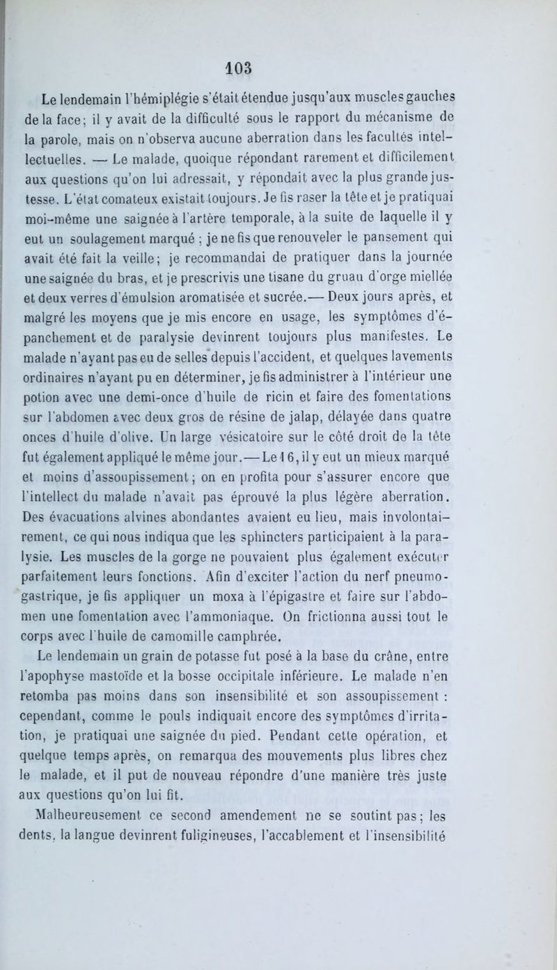 Le lendemain l’hémiplégie s’était étendue jusqu’aux muscles gauches delà face; il y avait de la difficulté sous le rapport du mécanisme de la parole, mais on n'observa aucune aberration dans les facultés intel- lectuelles. — Le malade, quoique répondant rarement et difficilement aux questions qu’on lui adressait, y répondait avec la plus grande jus- tesse. L’état comateux existait toujours. Je fis raser la tête et je pratiquai moi-même une saignée à l’artère temporale, à la suite de laquelle il y eut un soulagement marqué ; je ne fis que renouveler le pansement qui avait été fait la veille; je recommandai de pratiquer dans la journée une saignée du bras, et je prescrivis une tisane du gruau d’orge miellée et deux verres d’émulsion aromatisée et sucrée.— Deux jours après, et malgré les moyens que je mis encore en usage, les symptômes d’é- panchement et de paralysie devinrent toujours plus manifestes. Le malade n’ayant pas eu de selles depuis l’accident, et quelques lavements ordinaires n’ayant pu en déterminer, je fis administrer à l’intérieur une potion avec une demi-once d'huile de ricin et faire des fomentations sur l’abdomen ôvec deux gros de résine de jalap, délayée dans quatre onces d’huile d’olive. Un large vésicatoire sur le côté droit de la tête fut également appliqué le même jour.—Le I 6, il y eut un mieux marqué et moins d’assoupissement; on en profita pour s’assurer encore que l’intellect du malade n’avait pas éprouvé la plus légère aberration. Des évacuations alvines abondantes avaient eu lieu, mais involontai- rement, ce qui nous indiqua que les sphincters participaient à la para- lysie. Les muscles de la gorge ne pouvaient plus également exécuter parfaitement leurs fonctions. Afin d’exciter l’action du nerf pneumo- gastrique, je fis appliquer un moxa à l’épigastre et faire sur l’abdo- men une fomentation avec l’ammoniaque. On frictionna aussi tout le corps avec U huile de camomille camphrée. Le lendemain un grain de potasse fut posé à la base du crâne, entre l’apophyse mastoïde et la bosse occipitale inférieure. Le malade n’en retomba pas moins dans son insensibilité et son assoupissement : cependant, comme le pouls indiquait encore des symptômes d’irrita- tion, je pratiquai une saignée du pied. Pendant cette opération, et quelque temps après, on remarqua des mouvements plus libres chez le malade, et il put de nouveau répondre d’une manière très juste aux questions qu’on lui fit. Malheureusement ce second amendement ne se soutint pas ; les dents, la langue devinrent fuligineuses, l’accablement et l’insensibilité