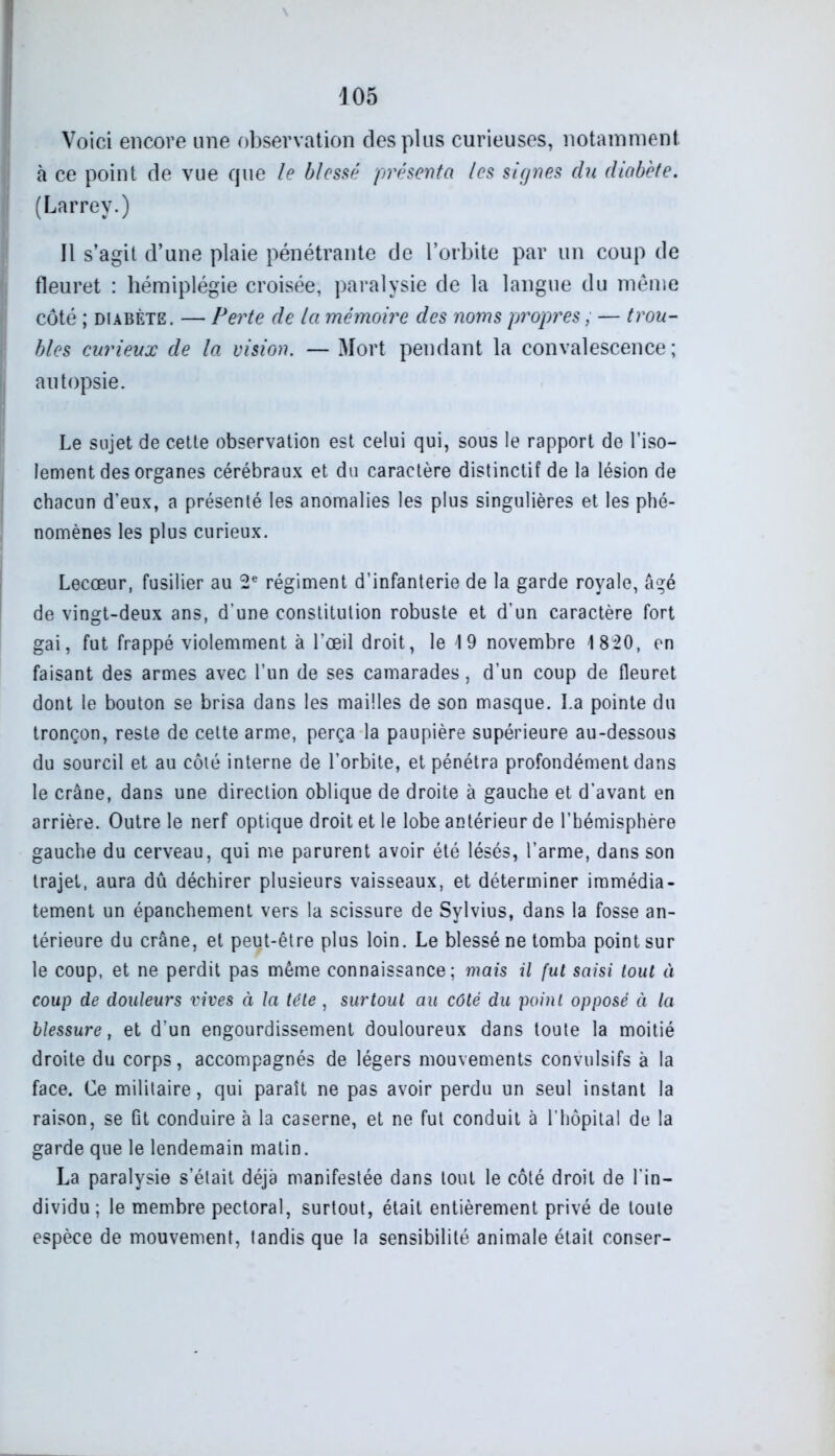 Voici encore une observation des plus curieuses, notamment à ce point de vue que le blessé présenta les signes clu diabète. (Larrey.) Il s’agit d’une plaie pénétrante de l’orbite par un coup de fleuret : hémiplégie croisée, paralysie de la langue du même côté ; diabète. — Perte de la mémoire des noms propres, — trou- bles curieux de la vision. — Mort pendant la convalescence; autopsie. Le sujet de cette observation est celui qui, sous le rapport de l’iso- lement des organes cérébraux et du caractère distinctif de la lésion de chacun d’eux, a présenté les anomalies les plus singulières et les phé- nomènes les plus curieux. Lecœur, fusilier au 2e régiment d’infanterie de la garde royale, âgé de vingt-deux ans, d’une constitution robuste et d’un caractère fort gai, fut frappé violemment à l’œil droit, le 19 novembre 1820, en faisant des armes avec l’un de ses camarades, d’un coup de fleuret dont le bouton se brisa dans les mailles de son masque. La pointe du tronçon, reste de cette arme, perça la paupière supérieure au-dessous du sourcil et au côté interne de l’orbite, et pénétra profondément dans le crâne, dans une direction oblique de droite à gauche et d’avant en arrière. Outre le nerf optique droit et le lobe antérieur de l’hémisphère gauche du cerveau, qui me parurent avoir été lésés, l’arme, dans son trajet, aura dû déchirer plusieurs vaisseaux, et déterminer immédia- tement un épanchement vers la scissure de Sylvius, dans la fosse an- térieure du crâne, et peut-être plus loin. Le blessé ne tomba point sur le coup, et ne perdit pas même connaissance; mais il fut saisi tout à coup de douleurs vives à la tête, surtout au côté du point opposé à la blessure, et d’un engourdissement douloureux dans toute la moitié droite du corps, accompagnés de légers mouvements convulsifs à la face. Ce militaire, qui paraît ne pas avoir perdu un seul instant la raison, se Gt conduire à la caserne, et ne fut conduit à l’hôpital de la garde que le lendemain malin. La paralysie s’était déjà manifestée dans tout le côté droit de l'in- dividu; le membre pectoral, surtout, était entièrement privé de toute espèce de mouvement, tandis que la sensibilité animale était conser-