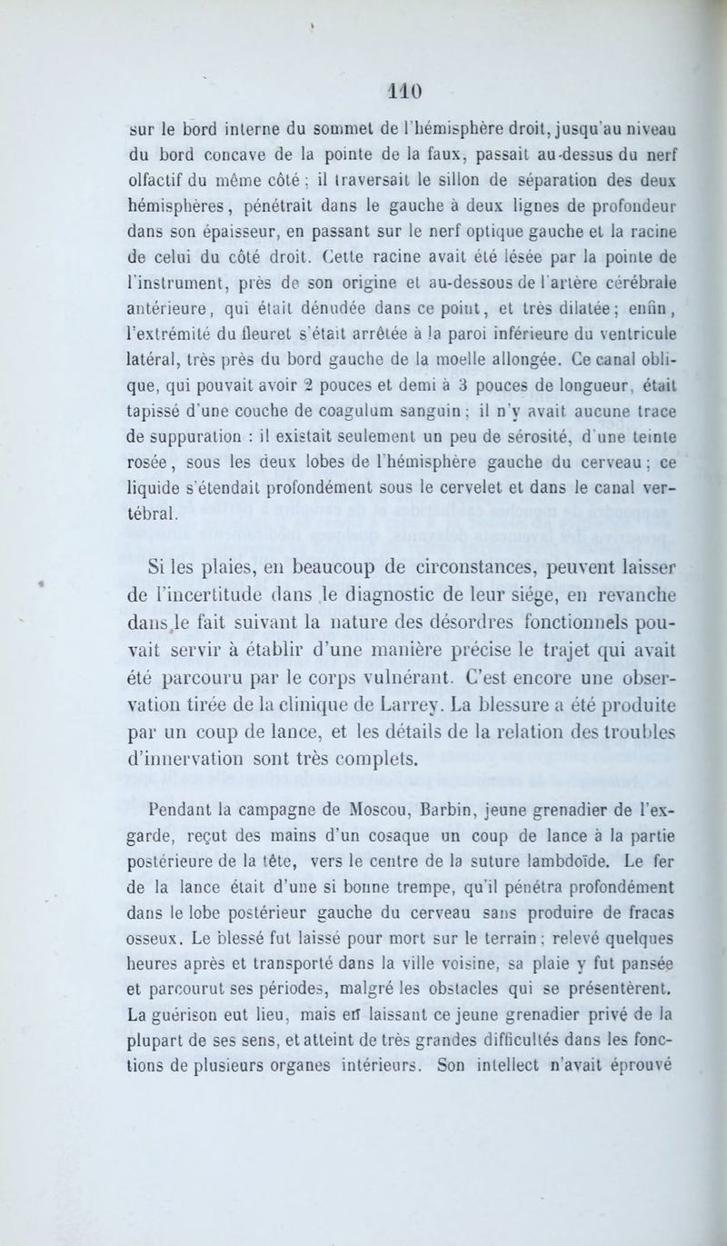 sur le bord interne du sommet de l’hémisphère droit, jusqu'au niveau du bord concave de la pointe de la faux, passait au-dessus du nerf olfactif du même côté; il traversait le sillon de séparation des deux hémisphères, pénétrait dans le gauche à deux lignes de profondeur dans son épaisseur, en passant sur le nerf optique gauche et la racine de celui du côté droit. Cette racine avait été lésée par la pointe de l'instrument, près de son origine et au-dessous de l'artère cérébrale antérieure, qui était dénudée dans ce point, et très dilatée; enfin, l’extrémité du fleuret s'était arrêtée à la paroi inférieure du ventricule latéral, très près du bord gauche de la moelle allongée. Ce canal obli- que, qui pouvait avoir 2 pouces et demi à 3 pouces de longueur, était tapissé d'une couche de coagulum sanguin ; il n’v avait aucune trace de suppuration : il existait seulement un peu de sérosité, d'une teinte rosée, sous les deux lobes de l'hémisphère gauche du cerveau ; ce liquide s'étendait profondément sous le cervelet et dans le canal ver- tébral. Si les plaies, en beaucoup de circonstances, peuvent laisser de l’incertitude dans le diagnostic de leur siège, en revanche dans,le fait suivant la nature des désordres fonctionnels pou- vait servir à établir d’une manière précise le trajet qui avait été parcouru par le corps vulnérant. C’est encore une obser- vation tirée de la clinique de Larrey. La blessure a été produite par un coup de lance, et les détails de la relation des troubles d’innervation sont très complets. Pendant la campagne de Moscou, Barbin, jeune grenadier de l’ex- garde, reçut des mains d’un cosaque un coup de lance à la partie postérieure de la tête, vers le centre de la suture lambdoïde. Le fer de la lance était d’une si bonne trempe, qu'il pénétra profondément dans le lobe postérieur gauche du cerveau sans produire de fracas osseux. Le blessé fut laissé pour mort sur le terrain : relevé quelques heures après et transporté dans la ville voisine, sa plaie y fut pansée et parcourut ses périodes, malgré les obstacles qui se présentèrent. La guérison eut lieu, mais eiT laissant ce jeune grenadier privé de la plupart de ses sens, et atteint de très grandes difficultés dans les fonc- tions de plusieurs organes intérieurs. Son intellect n’avait éprouvé