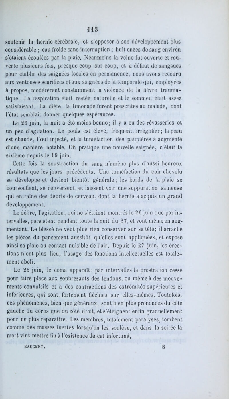 soutenir la hernie cérébrale, et s'opposer à son développement plus considérable ; eau froide sans interruption ; huit onces de sang environ s’étaient écoulées par la plaie. Néanmoins la veine fut ouverte et rou- verte plusieurs fois, presque coup sur coup, et à défaut de sangsues pour établir des saignées locales en permanence, nous avons recouru aux ventouses scarifiées et aux saignées de la temporale qui, employées à propos, modérèrent constamment la violence de la fièvre trauma- tique. La respiration était restée naturelle et le sommeil était assez satisfaisant. La diète, la limonade furent prescrites au malade, dont l’état semblait donner quelques espérances. Le 26 juin, la nuit a été moins bonne; il y a eu des rêvasseries et un peu d’agilation. Le pouls est élevé, fréquent, irrégulier; la peau est chaude, l’œil injecté, et la tuméfaction des paupières a augmenté d’une manière notable. Oh pratique une nouvelle saignée, c’était la sixième depuis le 1 9 juin. Cette fois la soustraction du sang n’amène plus d’aussi heureux résultats que les jours précédents. Une tuméfaction du cuir chevelu se développe et devient bientôt générale; les bords de la plaie se boursouflent, se renversent, et laissent voir une suppuration sanieuse qui entraîne des débris de cerveau, dont la hernie a acquis un grand développement. Le délire, l’agitation, qui ne s’étaient montrés le 26 juin que par in- tervalles, persistent pendant toute la nuit du 27, et vont même en aug- mentant. Le blessé ne veut plus rien conserver sur sa tête; il arrache les pièces du pansement aussitôt qu’elles sont appliquées, et expose ainsi sa plaie au contact nuisible de l’air. Depuis le 27 juin, les érec- tions n’ont plus lieu, l’usage des fonctions intellectuelles est totale- ment aboli. Le 28 juin, le coma apparaît; par intervalles la prostralion cesse pour faire place aux soubresauts des tendons, ou même à des mouve- ments convulsifs et à des contractions des extrémités supérieures et inférieures, qui sont fortement fléchies sur elles-mêmes. Toutefois, ces phénomènes, bien que généraux, sont bien plus prononcés du côté gauche du corps que du côté droit, et s’éteignent enfin graduellement pour ne plus reparaître. Les membres, totalement paralysés, tombent comme des masses inertes lorsqu’on les soulève, et dans la soirée la mort vint mettre fin à l’existence de cet infortuné. BAUCHET. 8