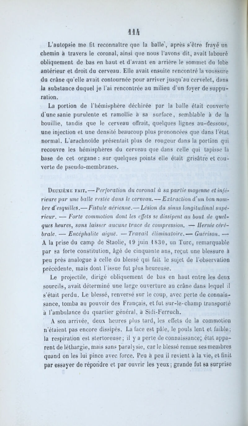 11A L’autopsie me fit reconnaître que la balle', après s'être frayé un chemin à travers le coronal, ainsi que nous l’avons dit, avait labouré obliquement de bas en haut et d’avant en arrière le sommet du lobe antérieur et droit du cerveau. Elle avait ensuite rencontré la voussure du crâne qu’elle avait contournée pour arriver jusqu'au cervelet, dans la substance duquel je l’ai rencontrée au milieu d'un foyer de suppu- ration. La portion de l’hémisphère déchirée par la balle était couverte d’une sanie purulente et ramollie à sa surface, semblable à de la bouillie, tandis que le cerveau offrait, quelques lignes au-dessous, une injection et une densité beaucoup plus prononcées que dans l’état normal. L’arachnoïde présentait plus de rougeur dans la portion qui recouvre les hémisphères du cerveau que dans celle qui tapisse la base de cet organe: sur quelques points elle était grisâtre et cou- verte de pseudo-membranes. Deuxième fait. — Perforation du coronal à sa partie moyenne et infé- rieure par une balle restée dans le cerveau. — Extraction d'un bon nom- bre d'esquilles.— Fistule aérienne.—Lésion du sinus longitudinal supé- rieur. — Forte commotion dont les effets se dissipent au bout de quel- ques heures, sans laisser aucune trace de compression. — Hernie céré- brale.— Encéphalite aiguë. —Travail éliminatoire.— Guérison.— A la prise du camp de Staolie, 19 juin 1 830, un Turc, remarquable par sa forte constitution, âgé de cinquante ans, reçut une blessure à peu près analogue à celle du blessé qui fait le sujet de l'observation précédente, mais dont l’issue fut plus heureuse. Le projectile, dirigé obliquement de bas en haut entre les deux sourcils, avait déterminé une large ouverture au crâne dans lequel il s’était perdu. Le blessé, renversé sur le coup, avec perte de connais- sance, tomba au pouvoir des Français, et fut sur-le-champ transporté à l’ambulance du quartier général, à Sidi-Ferruch. A son arrivée, deux heures plus tard, les effets de la commotion n’étaient pas encore dissipés. La face est pâle, le pouls lent et faible; la respiration est stertoreuse; il y a perte de connaissance; état appa- rent de léthargie, mais sans paralysie, car le blessé remue ses membres quand on les lui pince avec force. Peu à peu il revient à la vie, et finit par essayer de répondre et par ouvrir les yeux ; grande fut sa surprise