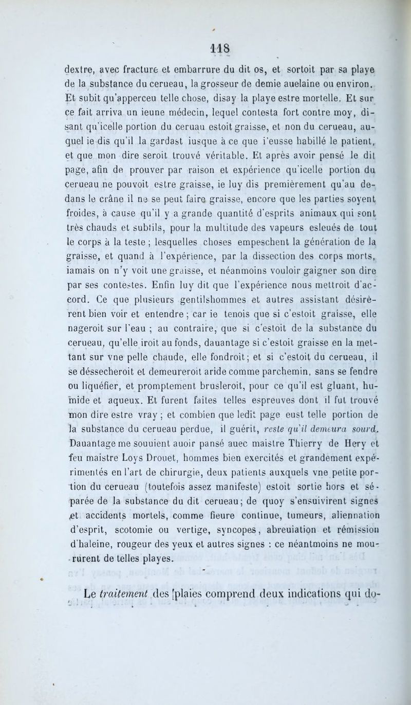dextre, avec fracture et embarrure du dit os, et sortoit par sa playe de la substance du cerueau, la grosseur de demie auelaine ou environ. Et subit qu’apperceu telle chose, disay la playe estre mortelle. Et sur ce fait arriva un ieune médecin, lequel contesta fort contre moy, di- sant qu’icelle portion du ceruau estoit graisse, et non du cerueau, au- quel ie dis qu’il la gardast iusque à ce que i’eusse habillé le patient, et que mon dire seroit trouvé véritable. Et après avoir pensé le dit page, afin de prouver par raison et expérience qu’icelle portion du cerueau ne pouvoit estre graisse, ie luy dis premièrement qu’au de- dans le crâne il ne se peut faire graisse, encore que les parties soyent froides, à cause qu’il y a grande quantité d’esprits animaux qui sont très chauds et subtils, pour la multitude des vapeurs esleués de tout le corps à la teste ; lesquelles choses empeschent la génération de la graisse, et quand à l’expérience, par la dissection des corps morts, jamais on n'y voit une graisse, et néanmoins vouloir gaigner son dire par ses contestes. Enfin luy dit que l’expérience nous mettroit d’ac- cord. Ce que plusieurs gentilshommes et autres assistant désirè- rent bien voir et entendre ; car ie tenois que si c’estoit graisse, elle nageroit sur l’eau ; au contraire, que si c’estoit de la substance du cerueau, qu’elle iroit au fonds, dauantage si c’estoit graisse en la met- tant sur vne pelle chaude, elle fondroit; et si c’estoit du cerueau, il se déssecheroit et demeureroit aride comme parchemin, sans se fendre ou liquéfier, et promptement brusleroit, pour ce qu’il est gluant, hu- mide et aqueux. Et furent faites telles espreuves dont il fut trouvé mon dire estre vray ; et combien que ledit page eust telle portion de la substance du cerueau perdue, il guérit, reste quil demeura sourd, Dauantage me souuient auoir pansé auec maistre Thierry de Hery et feu maistre Loys Drouet, hommes bien exercités et grandement expé- rimentés en l’art de chirurgie, deux patients auxquels vne petite por- tion du cerueau (toutefois assez manifeste) estoit sortie hors et sé- parée de la substance du dit cerueau; de quoy s’ensuivirent signes .et accidents mortels, comme fieure continue, tumeurs, aliennation d’esprit, scotomie ou vertige, syncopes, abreuiation et rémission d’haleine, rougeur des yeux et autres signes : ce néantmoins ne mou- rurent de telles playes. Le traitement des [plaies comprend deux indications qui do-