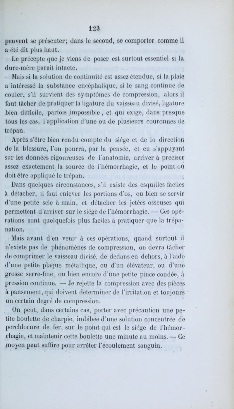 peuvent se présenter; dans le second, se comporter comme il a été dit plus haut. Le précepte que je viens de poser est surtout essentiel si la dure-mère parait intacte. Mais si la solution de continuité est assez étendue, si la plaie a intéressé la substance encéphalique, si le sang continue de couler, s’il survient des symptômes de compression, alors il faut tâcher de pratiquer la ligature du vaisseau divisé, ligature bien difficile, parfois impossible, et qui exige, dans presque tous les cas, l’application d’une ou de plusieurs couronnes de trépan. Après s’être bien rendu compte du siège et de la direction de la blessure, l’on pourra, par la pensée, et en s’appuyant sur les données rigoureuses de l’anatomie, arriver à préciser assez exactement la source de l’hémorrhagie, et le point où doit être appliqué le trépan. Dans quelques circonstances, s’il existe des esquilles faciles à détacher, il faut enlever les portions d’os, ou bien se servir d’une petite scie à main, et détacher les jetées osseuses qui permettent d’arriver sur le siège de l’hémorrhagie. — Ces opé- rations sont quelquefois plus faciles à pratiquer que la trépa- nation. Mais avant d’en venir à ces opérations, quand surtout il n’existe pas de phénomènes de compression, on devra tâcher décomprimer le vaisseau divisé, de dedans en dehors, à laide d’une petite plaque métallique, ou d’un élévateur, ou d’une grosse serre-fine, ou bien encore d’une petite pince coudée, à pression continue. — Je rejette la compression avec des pièces à pansement, qui doivent déterminer de l’irritation et toujours un certain degré de compression. On peut, dans certains cas, porter avec précaution une pe- tite boulette de charpie, imbibée d’une solution concentrée de perchlorure de fer, sur le point qui est le siège de l’hémor- rhagie, et maintenir cette boulette une minute au moins. — Ce mo^en peut suffire pour arrêter l’écoulement sanguin.