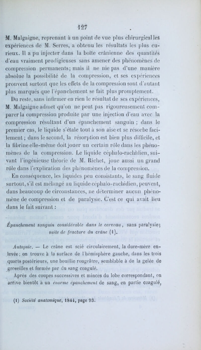 \n M. Malgaigne, reprenant à un point de vue plus chirurgical les expériences de M. Serres, a obtenu les résultats les plus cu- rieux. Il a pu injecter dans la boîte crânienne des quantités d’eau vraiment prodigieuses sans amener des phénomènes de compression permanents; mais il ne nie pas d’une manière absolue la possibilité de la compression, et ses expériences prouvent surtout que les effets de la compression sont d’autant plus marqués que l’épanchement se fait plus promptement. Du reste, sans infirmer en rien le résultat de ses expériences, M. Malgaigne admet qu’on ne peut pas rigoureusement com- parer la compression produite par une injection d’eau avec la compression résultant d’un épanchement sanguin ; dans le premier cas, le liquide s’étale tout à son aise et se résorbe faci- lement ; dans le second, la résorption est bien plus difficile, et la fibrine elle-même doit jouer un certain rôle dans les phéno- mènes de la compression. Le liquide céphalo-rachidien, sui- vant l’ingénieuse théorie de M. Richet, joue aussi un grand rôle dans l’explication des phénomènes de la compression. En conséquence, les liquides peu consistants, le sang fluide surtout, s’il est mélangé au liquide céphalo-rachidien, peuvent, dans beaucoup de circonstances, ne déterminer aucun phéno- mène de compression et de paralysie. C’est ce qui avait lieu dans le fait suivant : Épanchement sanguin considérable dans le cerveau, sans paralysie; suite de fracture du crâne (1). Autopsie. — Le crâne est scié circulairement, la dure-mère en- levée; on trouve à la surface de l'hémisphère gauche, dans les trois quarts postérieurs, une bouillie rougeâtre, semblable à de la gelée de groseilles et formée par du sang coagulé. Après des coupes successives et minces du lobe correspondant, on arrive bientôt à un énorme épanchement de sang, en partie coagulé, (1) Société anatomique, 1844, page 93.