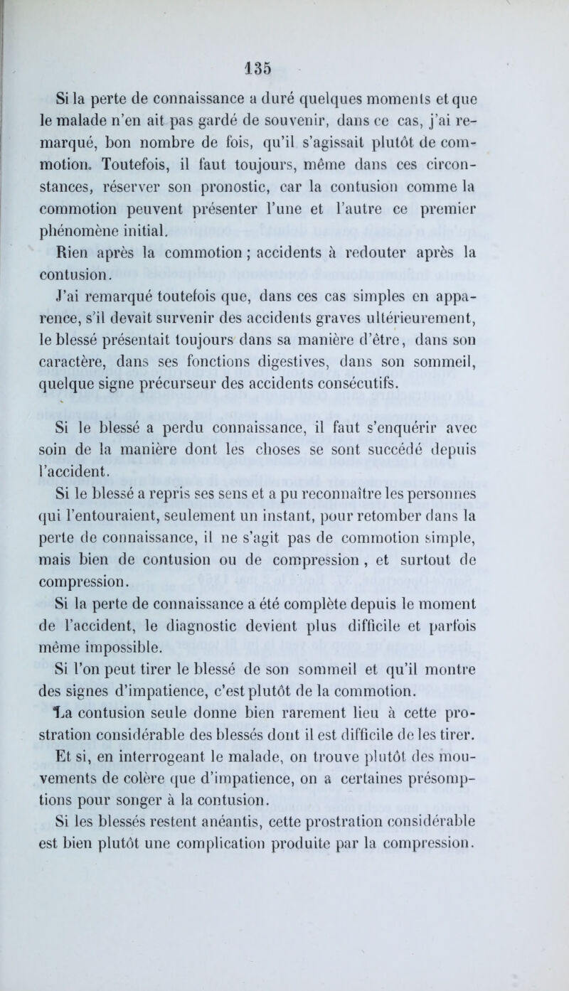 Si la perte de connaissance a duré quelques moments et que le malade n’en ait pas gardé de souvenir, dans ce cas, j’ai re- marqué, bon nombre de fois, qu’il s’agissait plutôt de com- motioric Toutefois, il faut toujours, même dans ces circon- stances, réserver son pronostic, car la contusion comme la commotion peuvent présenter l’une et l’autre ce premier phénomène initial. Rien après la commotion ; accidents à redouter après la contusion. J’ai remarqué toutefois que, dans ces cas simples en appa- rence, s’il devait survenir des accidents graves ultérieurement, le blessé présentait toujours dans sa manière d’être, dans son caractère, dans ses fonctions digestives, dans son sommeil, quelque signe précurseur des accidents consécutifs. Si le blessé a perdu connaissance, il faut s’enquérir avec soin de la manière dont les choses se sont succédé depuis l’accident. Si le blessé a repris ses sens et a pu reconnaître les personnes qui l’entouraient, seulement un instant, pour retomber dans la perte de connaissance, il ne s’agit pas de commotion simple, mais bien de contusion ou de compression , et surtout de compression. Si la perte de connaissance a été complète depuis le moment de l’accident, le diagnostic devient plus difficile et parfois même impossible. Si l’on peut tirer le blessé de son sommeil et qu’il montre des signes d’impatience, c’est plutôt de la commotion. *La contusion seule donne bien rarement lieu à cette pro- stration considérable des blessés dont il est difficile de les tirer. Et si, en interrogeant le malade, on trouve plutôt des mou- vements de colère que d’impatience, on a certaines présomp- tions pour songer à la contusion. Si les blessés restent anéantis, cette prostration considérable est bien plutôt une complication produite par la compression.