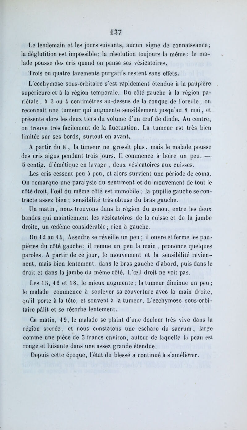 Le lendemain et les jours suivants, aucun signe de connaissance; la déglutition est impossible; la résolution toujours la même; le ma- lade pousse des cris quand on panse ses vésicatoires. Trois ou quatre lavements purgatifs restent sans effets. L’ecchymose sous-orbitaire s’est rapidement étendue à la paupière supérieure et à la région temporale. Du côté gauche à la région pa- riétale , à 3 ou 4 centimètres au-dessus de la conque de l’oreille , on reconnaît une tumeur qui augmente sensiblement jusqu’au 8 mai, et présente alors les deux tiers du volume d’un œuf de dinde. Au centre, on trouve très facilement de la fluctuation. La tumeur est très bien limitée sur ses bords, surtout en avant. A partir du 8 , la tumeur ne grossit plus, mais le malade pousse des cris aigus pendant trois jours. Il commence à boire un peu. — 5 centig. d’émétique en lavage , deux vésicatoires aux cuisses. Les cris cessent peu à peu, et alors survient une période de coma. On remarque une paralysie du sentiment et du mouvement de tout le côté droit, l’œil du même côté est immobile ; la pupille gauche se con- tracte assez bien ; sensibilité très obtuse du bras gauche. Un matin, nous trouvons dans la région du genou, entre les deux bandes qui maintiennent les vésicatoires de la cuisse et de la jambe droite, un œdème considérable; rien à gauche. Du 12 au 14, Assudre se réveille un peu ; il ouvre et ferme les pau- pières du côté gauche; il remue un peu la main , prononce quelques paroles. A partir de ce jour, le mouvement et la sensibilité revien- nent, mais bien lentement, dans le bras gauche d’abord, puis dans le droit et dans la jambe du même côté. L’œil droit ne voit pas. Les 1 5, 1 6 et 4 8, le mieux augmente; la tumeur diminue un peu ; le malade commence à soulever sa couverture avec la main droite, qu’il porte à la tête, et souvent à la tumeur. L'ecchymose sous-orbi- taire pâlit et se résorbe lentement. Ce malin, 19, le malade se plaint d'une douleur très vive dans la région sacrée , et nous constatons une eschare du sacrum , large comme une pièce de 5 francs environ, autour de laquelle la peau est rouge et luisante dans une assez grande étendue. Depuis cette époque, l'état du blessé a continué à s’améliorer.