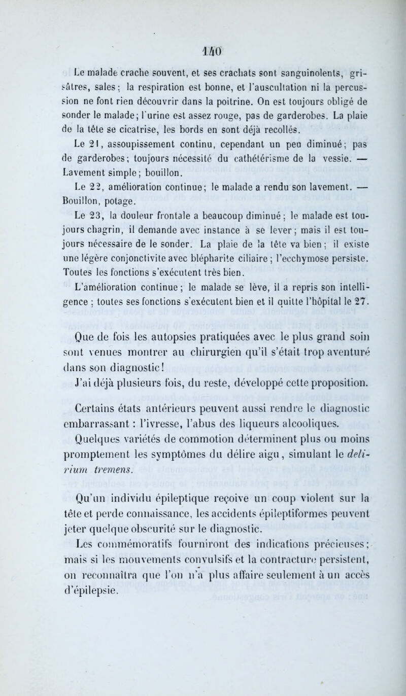 Le malade crache souvent, et ses crachats sont sanguinolents, gri- sâtres, sales ; la respiration est bonne, et l’auscultation ni la percus- sion ne font rien découvrir dans la poitrine. On est toujours obligé de sonder le malade; l'urine est assez rouge, pas de garderobes. La plaie de la tête se cicatrise, les bords en sont déjà recollés. Le 21, assoupissement continu, cependant un peu diminué; pas de garderobes; toujours nécessité du cathétérisme de la vessie. — Lavement simple ; bouillon. Le 22, amélioration continue; le malade a rendu son lavement. — Bouillon, potage. Le 23, la douleur frontale a beaucoup diminué; le malade est tou- jours chagrin, il demande avec instance à se lever; mais il est tou- jours nécessaire de le sonder. La plaie de la tête va bien ; il existe une légère conjonctivite avec blépharite ciliaire ; l’ecchymose persiste. Toutes les fonctions s’exécutent très bien. L’amélioration continue ; le malade se lève, il a repris son intelli- gence ; toutes ses fonctions s’exécutent bien et il quitte l’hôpital le 27. Que de fois les autopsies pratiquées avec le plus grand soin sont venues montrer au chirurgien qu’il s’était trop aventuré dans son diagnostic! J’ai déjà plusieurs fois, du reste, développé cette proposition. Certains états antérieurs peuvent aussi rendre le diagnostic embarrassant : l’ivresse, l’abus des liqueurs alcooliques. Quelques variétés de commotion déterminent plus ou moins promptement les symptômes du délire aigu, simulant le deli- rium tremens. Qu’un individu épileptique reçoive un coup violent sur la tête et perde connaissance, les accidents épileptiformes peuvent jeter quelque obscurité sur le diagnostic. Les commémoratifs fourniront des indications précieuses; mais si les mouvements convulsifs et la contracture persistent, on reconnaîtra que l’on n’a plus affaire seulement à un accès d’épilepsie.