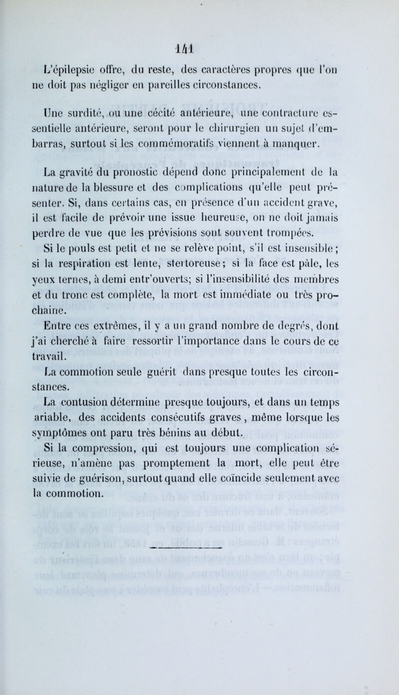 L’épilepsie offre, du reste, des caractères propres que l’on ne doit pas négliger en pareilles circonstances. Une surdité, ou une cécité antérieure, une contracture es- sentielle antérieure, seront pour le chirurgien un sujet d’em- barras, surtout si les commémoratifs viennent à manquer. La gravité du pronostic dépend donc principalement de la nature de la blessure et des complications qu’elle peut pré- senter, Si, dans certains cas, en présence d’un accident grave, il est facile de prévoir une issue heureuse, on ne doit jamais perdre de vue que les prévisions sont souvent trompées. Si le pouls est petit et ne se relève point, s’il est insensible ; si la respiration est lente, stertoreuse; si la face est pâle, les yeux ternes, à demi entr’ouverts; si l’insensibilité des membres et du tronc est complète, la mort est immédiate ou très pro- chaine. Entre ces extrêmes, il y a un grand nombre de degrés, dont j’ai cherché à faire ressortir l’importance dans le cours de ce travail. La commotion seule guérit dans presque toutes les circon- stances. La contusion détermine presque toujours, et dans un temps ariable, des accidents consécutifs graves, même lorsque les symptômes ont paru très bénins au début. Si la compression, qui est toujours une complication sé- rieuse, n’amène pas promptement la mort, elle peut être suivie de guérison, surtout quand elle coïncide seulement avec la commotion.