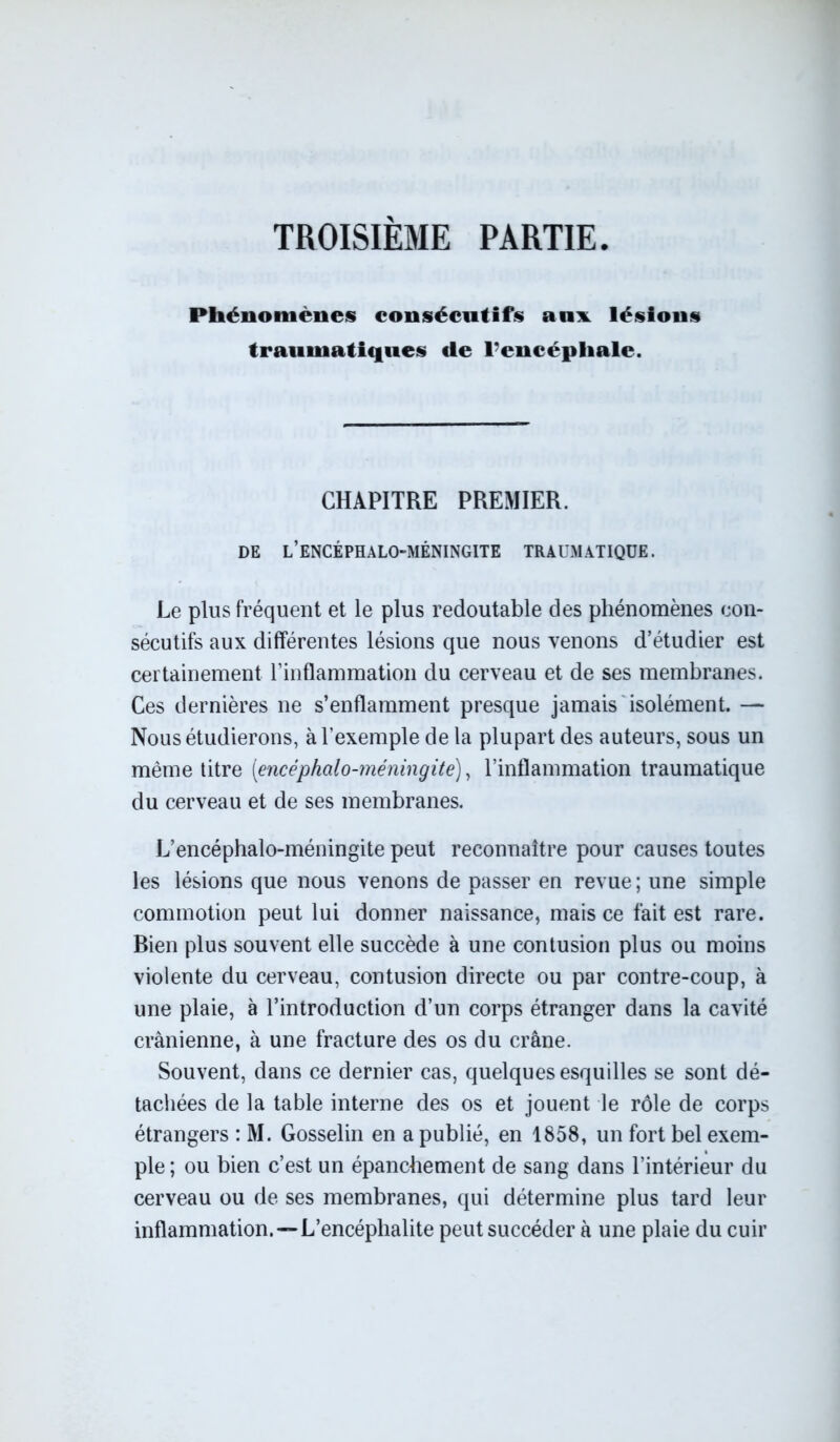 TROISIEME PARTIE Phénomènes consécutifs aux lésions traumatiques «le l’encépliale. CHAPITRE PREMIER. DE L’ENCÉPHALO-MÉNINGITE TRAUMATIQUE. Le plus fréquent et le plus redoutable des phénomènes con- sécutifs aux différentes lésions que nous venons d’étudier est certainement l’inflammation du cerveau et de ses membranes. Ces dernières ne s’enflamment presque jamais isolément. — Nous étudierons, à l’exemple de la plupart des auteurs, sous un même titre [encéphalo-méningite), l’inflammation traumatique du cerveau et de ses membranes. L’encéphalo-méningite peut reconnaître pour causes toutes les lésions que nous venons de passer en revue ; une simple commotion peut lui donner naissance, mais ce fait est rare. Rien plus souvent elle succède à une contusion plus ou moins violente du cerveau, contusion directe ou par contre-coup, à une plaie, à l’introduction d’un corps étranger dans la cavité crânienne, à une fracture des os du crâne. Souvent, dans ce dernier cas, quelques esquilles se sont dé- tachées de la table interne des os et jouent le rôle de corps étrangers : M. Gosselin en a publié, en 1858, un fort bel exem- ple ; ou bien c’est un épanchement de sang dans l’intérieur du cerveau ou de ses membranes, qui détermine plus tard leur inflammation.— L’encéphalite peut succéder à une plaie du cuir