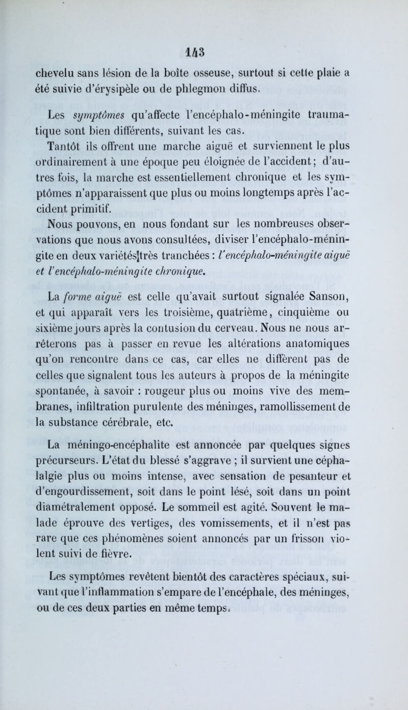 m chevelu sans lésion de la boîte osseuse, surtout si cetle plaie a été suivie d’érysipèle ou de phlegmon diffus. Les symptômes qu’affecte l’encéphalo-méningite trauma- tique sont bien différents, suivant les cas. Tantôt ils offrent une marche aiguë et surviennent le plus ordinairement à une époque peu éloignée de l’accident; d’au- tres fois, la marche est essentiellement chronique et les sym- ptômes n’apparaissent que plus ou moins longtemps après l’ac- cident primitif. Nous pouvons, en nous fondant sur les nombreuses obser- vations que nous avons consultées, diviser l’encéphalo-ménin- gite en deux variétésjtrès tranchées : V encêphalo-méningite aiguë et rencêphalo-méningite chronique. La forme aiguë est celle qu’avait surtout signalée Sanson, et qui apparaît vers les troisième, quatrième, cinquième ou sixième jours après la contusion du cerveau. Nous ne nous ar- rêterons pas à passer en revue les altérations anatomiques qu’on rencontre dans ce cas, car elles ne diffèrent pas de celles que signalent tous les auteurs à propos de la méningite spontanée, à savoir : rougeur plus ou moins vive des mem- branes, infiltration purulente des méninges, ramollissement de la substance cérébrale, etc. La méningo-encéphalite est annoncée par quelques signes précurseurs. L’état du blessé s’aggrave ; il survient une cépha- lalgie plus ou moins intense, avec sensation de pesanteur et d’engourdissement, soit dans le point lésé, soit dans un point diamétralement opposé. Le sommeil est agité. Souvent le ma- lade éprouve des vertiges, des vomissements, et il n’est pas rare que ces phénomènes soient annoncés par un frisson vio- lent suivi de fièvre. Les symptômes revêtent bientôt des caractères spéciaux, sui- vant que l’inflammation s’empare de l’encéphale, des méninges, ou de ces deux parties en même temps •