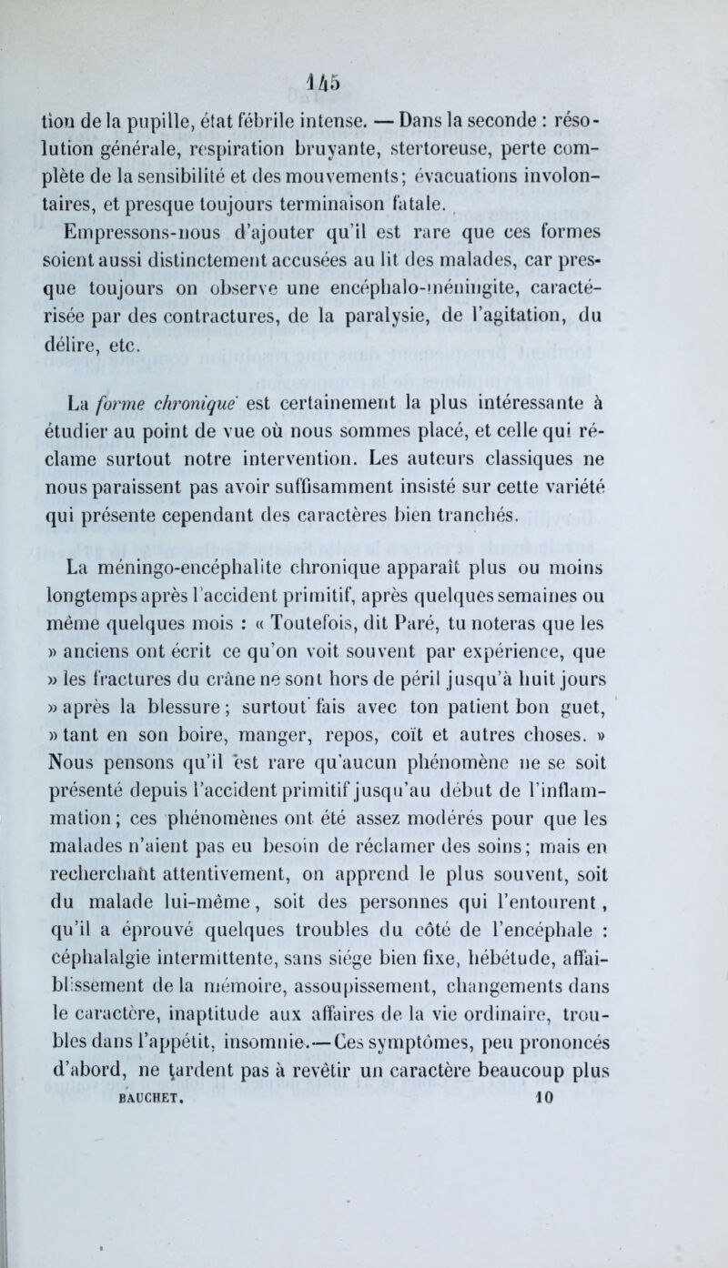 U5 tiou de la pupille, état fébrile intense. — Dans la seconde : réso- lution générale, respiration bruyante, stertoreuse, perte com- plète de la sensibilité et des mouvements; évacuations involon- taires, et presque toujours terminaison fatale. Empressons-nous d’ajouter qu’il est rare que ces formes soient aussi distinctement accusées au lit des malades, car pres- que toujours on observe une encéphalo-méniugite, caracté- risée par des contractures, de la paralysie, de l’agitation, du délire, etc. La forme chronique est certainement la plus intéressante à étudier au point de vue où nous sommes placé, et celle qui ré- clame surtout notre intervention. Les auteurs classiques ne nous paraissent pas avoir suffisamment insisté sur cette variété qui présente cependant des caractères bien tranchés. La méningo-encéphalite chronique apparaît plus ou moins longtemps après l’accident primitif, après quelques semaines ou même quelques mois : « Toutefois, dit Paré, tu noteras que les » anciens ont écrit ce qu’on voit souvent par expérience, que » les fractures du crâne ne sont hors de péril jusqu’à huit jours «après la blessure; surtout fais avec ton patient bon guet, «tant en son boire, manger, repos, coït et autres choses. » Nous pensons qu’il est rare qu’aucun phénomène ne se soit présenté depuis l’accident primitif jusqu’au début de l’inflam- mation ; ces phénomènes ont été assez modérés pour que les malades n’aient pas eu besoin de réclamer des soins; mais en recherchant attentivement, on apprend le plus souvent, soit du malade lui-même, soit des personnes qui l’entourent, qu’il a éprouvé quelques troubles du côté de l’encéphale : céphalalgie intermittente, sans siège bien fixe, hébétude, affai- blissement de la mémoire, assoupissement, changements dans le caractère, inaptitude aux affaires de la vie ordinaire, trou- bles dans l’appétit, insomnie.—Ces symptômes, peu prononcés d’abord, ne gardent pas à revêtir un caractère beaucoup plus