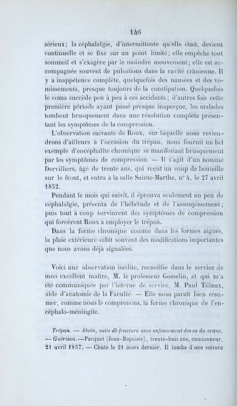 sérieux ; la céphalalgie, d’intermittente qu’elle était, devient continuelle et se fixe sur un point limité; elle empêche tout sommeil et s’exagère par le moindre mouvement; elle est ac- compagnée souvent de pulsations dans la cavité crânienne. 11 y a inappétence complète, quelquefois des nausées et des vo- missements, presque toujours de la constipation. Quelquefois le coma succède peu à peu à ces accidents ; d’autres fois cette première période ayant passé presque inaperçue, les malades tombent brusquement dans une résolution complète présen- tant les symptômes de la compression. L’observation suivante de Roux, sur laquelle nous revien- drons d’ailleurs à l’occasion du trépan, nous fournit un bel exemple d’encéphalite chronique se manifestant brusquement parles symptômes de compression. — Il s’agit, d’un nommé Dervilliers, âgé de trente ans, qui reçut un coup de bouteille sur le front, et entra à la salle Sainte-Marthe, n° U, le 27 avril 1852. Pendant le mois qui suivit, il éprouva seulement un peu de céphalalgie, présenta de l’hébétude et de l’assoupissement; puis tout à coup survinrent des symptômes de compression qui forcèrent Roux à employer le trépan. Dans la forme chronique comme dans les formes aiguës, la plaie extérieure subit souvent des modifications importantes que nous avons déjà signalées. Voici une observation inédite, recueillie dans le service de mon excellent maître, M. le professeur Gosselin, .et qui m’a été communiquée par l’interne de service, M. Paul Tiilaux, aide d’anatomie de la Faculté. — Elle nous paraît bien résu- mer, comme nous la comprenons, la forme chronique de l’en- céphalo-méningite. Trépan. — Abcès, suite de fracture avec enfoncement des os du crâne. — Guérison.—Pacquet (Jean-Baptiste), trente-huit ans, camionneur, 21 avril T857. — Chute le 21 mars dernier. Il tomba d’une voiture