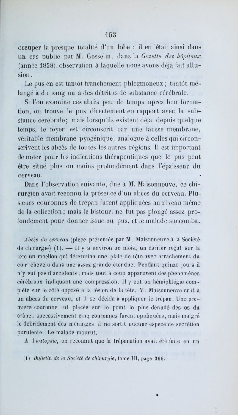 occuper la presque totalité d’un lobe : il en était ainsi dans un cas publié par M. Gosselin, dans la Gazette des hôpitaux (année 1858), observation à laquelle nous avons déjà fait allu- sion . Le pus en est tantôt franchement phlegmoneux ; tantôt mé- langé à du sang ou à des détritus de substance cérébrale. Si l’on examine ces abcès peu de temps après leur forma- tion, on trouve le pus directement en rapport avec la sub- stance cérébrale; mais lorsqu’ils existent déjà depuis quelque temps, le foyer est circonscrit par une fausse membrane, véritable membrane pyogénique, analogue à celles qui circon- scrivent les abcès de toutes les autres régions. Il est important de noter pour les indications thérapeutiques que le pus peut être situé plus ou moins profondément dans l’épaisseur du cerveau. Dans l’observation suivante, due à M. Maisonneuve, ce chi- rurgien avait reconnu la présence d’un abcès du cerveau. Plu- sieurs couronnes de trépan furenl appliquées au niveau même de la collection ; mais le bistouri ne fut pas plongé assez pro- fondément pour donner issue au pus, et le malade succomba. Abcès du cerveau (pièce préservée par M. Maisonneuve à la Société de chirurgie) (1). — Il y a environ un mois, un carrier reçut sur la tête un moellon qui détermina une plaie de tête avec arrachement du cuir chevelu dans une assez grande étendue. Pendant quinze jours il n’v eut pas d’accidents ; mais tout à coup apparurent des phénomènes cérébraux indiquant une compression. Il y eut un hémiphlégie com- plète sur le côté opposé à la lésion de la tête. M. Maisonneuve crut à un abcès du cerveau, et il se décida à appliquer le trépan. Une pre-' mière couronne fut placée sur le point le plus dénudé des os du crâne; successivement cinq couronnes furent appliquées, mais malgré le débridement des méninges il ne sortit aucune espèce de sécrétion purulente. Le malade mourut. A Yautopsie, on reconnut que la trépanation avait été faite en un (1) Bulletin de la Société de chirurgie, tome III, page 366.