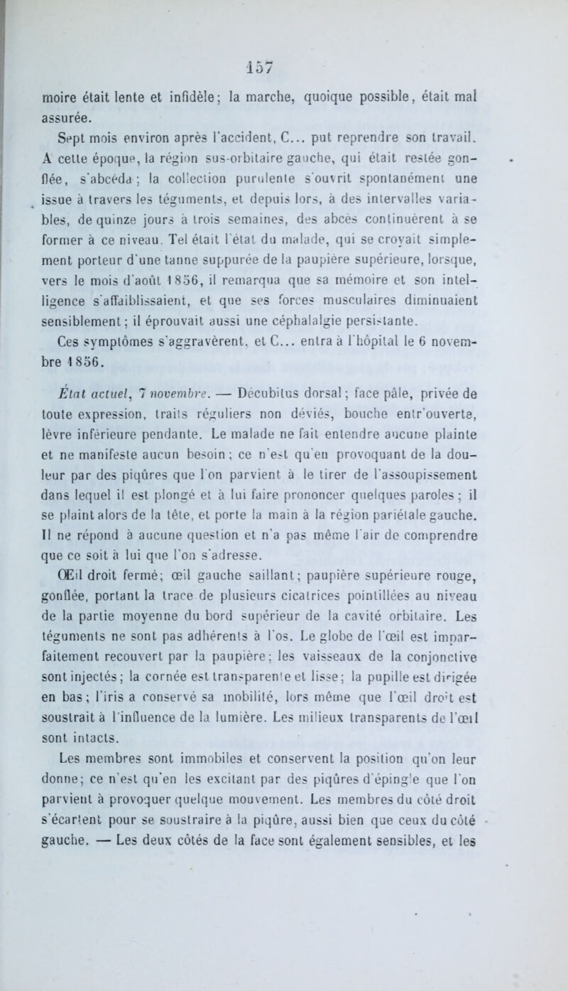 moire était lente et infidèle; la marche, quoique possible, était mal assurée. Sept mois environ après l'accident, C... put reprendre son travail. A cette époque, la région sus-orbitaire gauche, qui était restée gon- flée, s’abcéda ; la collection purulente s'ouvrit spontanément une issue à travers les téguments, et depuis lors, à des intervalles varia- bles, de quinze jours à trois semaines, des abcès continuèrent à se former à ce niveau. Tel était l'état du malade, qui se croyait simple- ment porteur d’une tanne suppurée de la paupière supérieure, lorsque, vers le mois d’août 1856, il remarqua que sa mémoire et son intel- ligence s'affaiblissaient, et que ses forces musculaires diminuaient sensiblement; il éprouvait aussi une céphalalgie persLlante. Ces symptômes s’aggravèrent, et C... entra à l'hôpital le 6 novem- bre 1856. Etat actuel, 7 novembre. — Décubilus dorsal ; face pâle, privée de toute expression, traits réguliers non déviés, bouche entr’ouverte, lèvre inférieure pendante. Le malade ne fait entendre aucune plainte et ne manifeste aucun besoin ; ce n'est qu'eu provoquant de la dou- leur par des piqûres que I on parvient à le tirer de l’assoupissement dans lequel il est plongé et à lui faire prononcer quelques paroles ; il se plaint alors de la tête, et porte la main à la région pariétale gauche. II ne répond à aucune question et n’a pas même l'air de comprendre que ce soit à lui que l’on s'adresse. Œil droit fermé; œil gauche saillant; paupière supérieure rouge, gonflée, portant la trace de plusieurs cicatrices poinlillées au niveau de la partie moyenne du bord supérieur de la cavité orbitaire. Les téguments ne sont pas adhérents à l’os. Le globe de l'œil est impar- faitement recouvert par la paupière ; les vaisseaux de la conjonctive sont injectés ; la cornée est transparente et lisse; la pupille est dirigée en bas; l’iris a conservé sa mobilité, lors même que l’œil dro:t est soustrait à l’influence de la lumière. Les milieux transparents de l’œil sont intacts. Les membres sont immobiles et conservent la position qu'on leur donne; ce n’est qu’en les excitant par des piqûres d'éping'e que l'on parvient à provoquer quelque mouvement. Les membres du côté droit s'écartent pour se soustraire à la piqûre, aussi bien que ceux du côté gauche. — Les deux côtés de la face sont également sensibles, et les