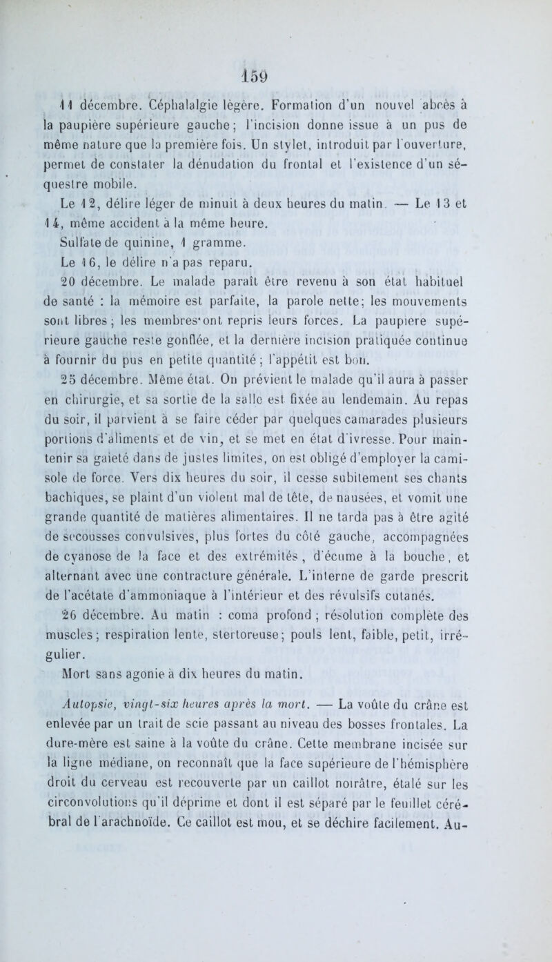 41 décembre. Céphalalgie légère. Formation d’un nouvel abcès à la paupière supérieure gauche; l’incision donne issue à un pus de même nature que la première fois. Un stylet, introduit par l'ouverture, permet de constater la dénudation du frontal et l’existence d’un sé- questre mobile. Le 4 2, délire léger de minuit à deux heures du matin — Le 1 3 et 4 4, même accident à la même heure. Sulfate de quinine, 1 gramme. Le 4 6, le délire n‘a pas reparu. 20 décembre. Le malade paraît être revenu à son état habituel de santé : la mémoire est parfaite, la parole nette; les mouvements sont libres; les membres'ont repris leurs forces. La paupière supé- rieure gauche reste gonflée, et la dernière incision pratiquée continue à fournir du pus en petite quantité; l’appétit est bon. 25 décembre. Même étal. On prévient le malade qu’il aura à passer en chirurgie, et sa sortie de la salle est fixée au lendemain. Au repas du soir, il parvient à se faire céder par quelques camarades plusieurs portions d'aliments et de vin, et se met en état d'ivresse. Pour main- tenir sa gaieté dans de justes limites, on est obligé d’employer la cami- sole de force. Vers dix heures du soir, il cesse subitement ses chants bachiques, se plaint d’un violent mal de tête, de nausées, et vomit une grande quantité de matières alimentaires. Il ne tarda pas à être agité de secousses convulsives, plus fortes du côté gauche, accompagnées de cyanose de la face et des extrémités, d'écume à la bouche, et alternant avec une contracture générale. L’interne de garde prescrit de l’acétate d’ammoniaque à l’intérieur et des révulsifs cutanés. 26 décembre. Au matin : coma profond; résolution complète des muscles; respiration lente, stertoreuse; pouls lent, faible, petit, irré- gulier. Mort sans agonie à dix heures du matin. Autopsie, vingt-six heures après la mort. — La voûte du crâne est enlevée par un trait de scie passant au niveau des bosses frontales. La dure-mère est saine à la voûte du crâne. Cette membrane incisée sur la ligne médiane, on reconnaît que la face supérieure de l’hémisphère droit du cerveau est recouverte par un caillot noirâtre, étalé sur les circonvolutions qu’il déprime et dont il est séparé par le feuillet céré- bral de l arachnoïde. Ce caillot est mou, et se déchire facilement. Au-