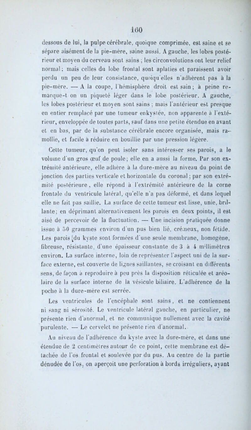 dessous de lui, la pulpe cérébrale, quoique comprimée, est saine et se sépare aisément de la pie-mère, saine aussi. A gauche, les lobes posté- rieur et moyen du cerveau sont sains ; les circonvolutions ont leur relief normal; mais celles du lobe frontal sont aplaties et paraissent avoir perdu un peu de leur consistance, quoiqu'elles n'adhèrent pas à la pie-mère. —A la coupe, l'hémisphère droit est sain ; à peine re- marque-t on un piqueté léger dans le lobe postérieur. A gauche, les lobes postérieur et moyen sont sains ; mais l'antérieur est presque en entier remplacé par une tumeur enkystée, non apparente à l’exté- rieur, enveloppée de toutes parts, sauf dans une petite étendue en avant et en bas, par de la substance cérébrale encore organisée, mais ra- mollie, et facile à réduire en bouillie par une pression légère. Cette tumeur, qu’on peut isoler sans intéresser ses parois, a le volume d'un gros œuf de poule; elle en a aussi la forme. Par son ex- trémité antérieure, elle adhère à la dure-mère au niveau du point de jonction des parties verticale et horizontale du coronal ; par son extré- mité postérieure, elle répond à l’extrémité antérieure de la corne frontale du ventricule latéral, qu’elle n’a pas déformé, et dans lequel elle ne fait pas saillie. La surface de cette tumeur est lisse, unie, bril- lante; en déprimant alternativement les parois en deux points, il est aisé de percevoir de la fluctuation. — Une incision pratiquée donne issue à 50 grammes environ d’un pus bien lié, crémeux, non fétide. Les parois [du kyste sont formées d'une seule membrane, homogène, fibreuse, résistante, d’une épaisseur constante de 3 à 4 mdlimètres environ. La surface interne, loin de représenter l’aspect uni de la sur- face externe, est couverte de lignes saillantes, se croisant en différents sens, de façon à reproduire à peu près la disposition réticulée et aréo- laire de la surface interne de la vésicule biliaire. L’adhérence de la poche à la dure-mère est serrée. Les ventricules de l’encéphale sont sains, et ne contiennent ni sang ni sérosité. Le ventricule latéral gauche, en particulier, ne présente rien d’anormal, et ne communique nullement avec la cavité purulente. — Le cervelet ne présente rien d’anormal. Au niveau de l’adhérence du kyste avec la dure-mère, et dans une étendue de 2 centimètres autour de ce point, cette membrane est dé- tachée de l’os frontal et soulevée par du pus. Au centre de la partie dénudée de l’os, on aperçoit une perforation à bords irréguliers, ayant